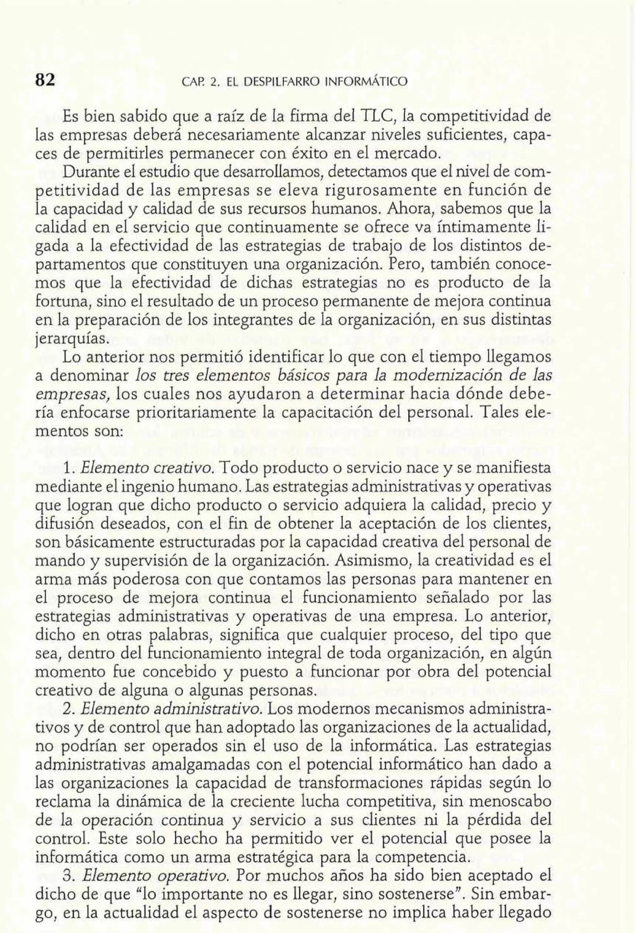 Es bien sabido que a raíz de la firma del TLC, la competitividad de 
las empresas deberá necesariamente alcanzar niveles suficientes, capa-ces 
de permitirles permanecer con éxito en el mercado. 
Durante el estudio que desarrollamos, detectamos que el nivel de com-petitividad 
de las empresas se eleva rigurosamente en función de 
la capacidad y calidad de sus recursos humanos. Ahora, sabemos que la 
calidad en el servicio que continuamente se ofrece va íntimamente li-gada 
a la efectividad de las estrategias de trabajo de los distintos de-partamentos 
que constituyen una organización. Pero, también conoce-mos 
que la efectividad de dichas estrategias no es producto de la 
fortuna, sino el resultado de un proceso permanente de mejora continua 
en la preparación de los integrantes de la organización, en sus distintas 
jerarquías. 
Lo anterior nos permitió identificar lo que con el tiempo llegamos 
a denominar los tres elementos básicos para la modernización de las 
empresas, los cuales nos ayudaron a determinar hacia dónde debe-ría 
enfocarse prioritariamente la capacitación del personal. Tales ele-mentos 
son: 
1. Elemento creativo. Todo producto o servicio nace y se manifiesta 
mediante el ingenio humano. Las estrategias administrativas y operativas 
que logran que dicho producto o servicio adquiera la calidad, precio y 
difusión deseados, con el fin de obtener la aceptación de los clientes, 
son básicamente estructuradas por la capacidad creativa del personal de 
mando y supervisión de la organización. Asimismo, la creatividad es el 
arma más poderosa con que contamos las personas para mantener en 
el proceso de mejora continua el funcionamiento señalado por las 
estrategias administrativas y operativas de una empresa. Lo anterior, 
dicho en otras palabras, significa que cualquier proceso, del tipo que 
sea, dentro del funcionamiento integral de toda organización, en algún 
momento fue concebido y puesto a funcionar por obra del potencial 
creativo de alguna o algunas personas. 
2. Elemento administrativo. Los modernos mecanismos administra-tivos 
y de control que han adoptado las organizaciones de la actualidad, 
no podrían ser operados sin el uso de la informática. Las estrategias 
administrativas amalgamadas con el potencial infomático han dado a 
las organizaciones la capacidad de transformaciones rápidas según lo 
reclama la dinámica de la creciente lucha competitiva, sin menoscabo 
de la operación continua y servicio a sus clientes ni la pérdida del 
control. Este solo hecho ha permitido ver el potencial que posee la 
informática como un arma estratégica para la competencia. 
3. Elemento operativo. Por muchos años ha sido bien aceptado el 
dicho de que "lo importante no es llegar, sino sostenerse". Sin embar-go, 
en la actualidad el aspecto de sostenerse no implica haber llegado 
 