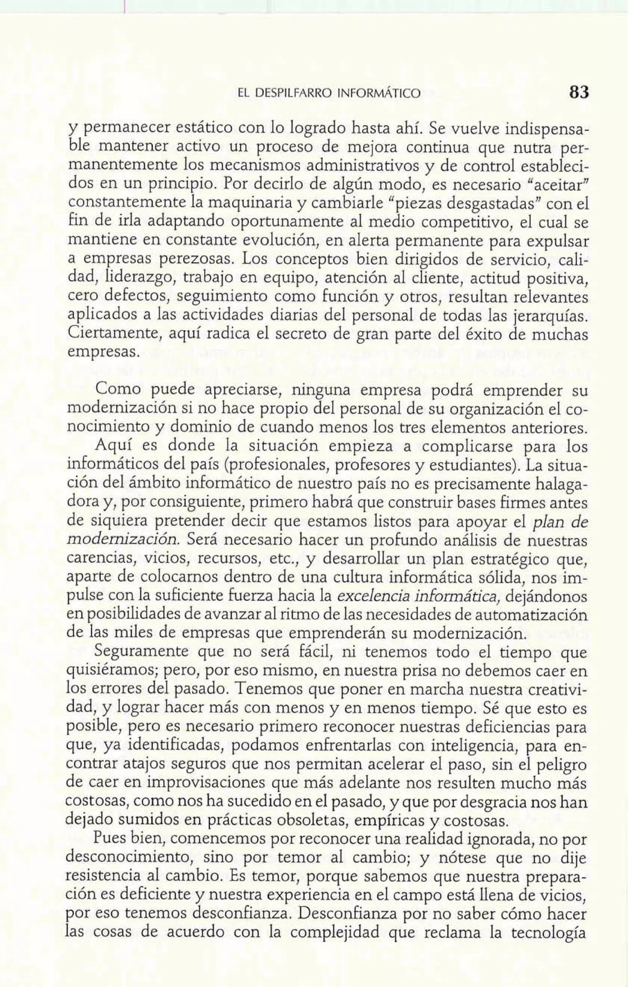 y permanecer estático con lo logrado hasta ahí. Se vuelve indispensa-ble 
mantener activo un proceso de mejora continua que nutra per-manentemente 
los mecanismos administrativos y de control estableci-dos 
en un principio. Por decirlo de algún modo, es necesario "aceitar" 
constantemente la maquinaria y cambiarle "piezas desgastadas" con el 
fin de irla adaptando oportunamente al medio competitivo, el cual se 
mantiene en constante evolución, en alerta permanente para expulsar 
a empresas perezosas. Los conceptos bien dirigidos de servicio, cali-dad, 
liderazgo, trabajo en equipo, atención al cliente, actitud positiva, 
cero defectos, seguimiento como función y otros, resultan relevantes 
aplicados a las actividades diarias del personal de todas las jerarquías. 
Ciertamente, aquí radica el secreto de gran parte del éxito de muchas 
empresas. 
Como puede apreciarse, ninguna empresa podrá emprender su 
modernización si no hace propio del personal de su organización el co-nocimiento 
y dominio de cuando menos los tres elementos anteriores. 
Aquí es donde la situación empieza a complicarse para los 
informáticos del país (profesionales, profesores y estudiantes). La situa-ción 
del ámbito informático de nuestro país no es precisamente halaga-dora 
y, por consiguiente, primero habrá que construir bases firmes antes 
de siquiera pretender decir que estamos listos para apoyar el plan de 
modernización. Será necesario hacer un profundo análisis de nuestras 
carencias, vicios, recursos, etc., y desarrollar un plan estratégico que, 
aparte de colocarnos dentro de una cultura informática sólida, nos im-pulse 
con la suficiente fuerza hacia la excelencia informática, dejándonos 
en posibilidades de avanzar al ritmo de las necesidades de automatización 
de las miles de empresas que emprenderán su modernización. 
Seguramente que no será fácil, ni tenemos todo el tiempo que 
quisiéramos; pero, por eso mismo, en nuestra prisa no debemos caer en 
los errores del pasado. Tenemos que poner en marcha nuestra creativi-dad, 
y lograr hacer más con menos y en menos tiempo. Sé que esto es 
posible, pero es necesario primero reconocer nuestras deficiencias para 
que, ya identificadas, podamos enfrentarlas con inteligencia, para en-contrar 
atajos seguros que nos permitan acelerar el paso, sin el peligro 
de caer en improvisaciones que más adelante nos resulten mucho más 
C; ostosas, como nos ha sucedido en el pasado, y que por desgracia nos han ejado sumidos en prácticas obsoletas, empiricas y costosas. 
Pues bien, comencemos por reconocer una realidad ignorada, no por 
desconocimiento, sino por temor al cambio; y nótese que no dije 
resistencia al cambio. Es temor, porque sabemos que nuestra prepara-ción 
es deficiente y nuestra experiencia en el campo está llena de vicios, 
por eso tenemos desconfianza. Desconfianza por no saber cómo hacer 
las cosas de acuerdo con la complejidad que reclama la tecnología 
 