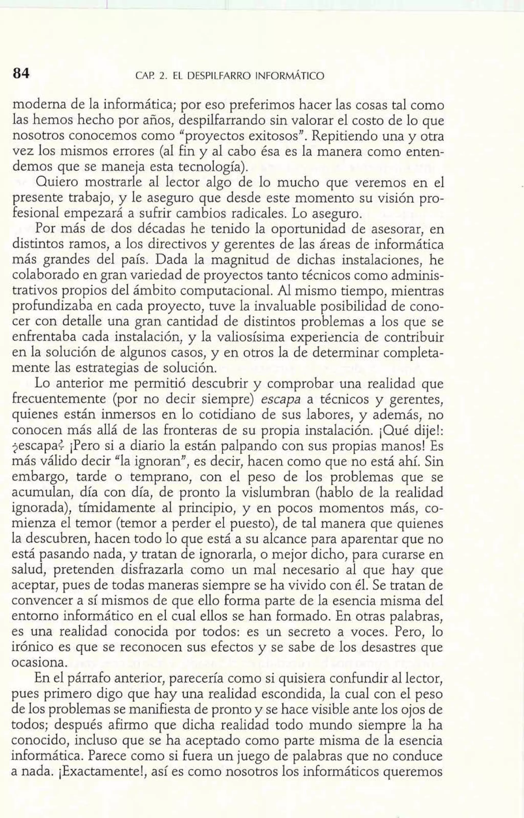 84 CAE 2. EL DESPILFARRO INFORMÁTICO 
moderna de la informática; por eso preferimos hacer las cosas tal como 
las hemos hecho por años, despilfarrando sin valorar el costo de lo que 
nosotros conocemos como "proyectos exitosos". Repitiendo una y otra 
vez los mismos errores (al fin y al cabo ésa es la manera como enten-demos 
que se maneja esta tecnología). 
Quiero mostrarle al lector algo de lo mucho que veremos en el 
presente trabajo, y le aseguro que desde este momento su visión pro-fesional 
empezará a sufrir cambios radicales. Lo aseguro. 
Por más de dos décadas he tenido la oportunidad de asesorar, en 
distintos ramos, a los directivos y gerentes de las áreas de informática 
más grandes del país. Dada la magnitud de dichas instalaciones, he 
colaborado en gran variedad de proyectos tanto técnicos como adminis-trativos 
propios del ámbito computacional. Al mismo tiempo, mientras 
profundizaba en cada proyecto, tuve la invaluable posibilidad de cono-cer 
con detalle una gran cantidad de distintos problemas a los que se 
enfrentaba cada instalación, y la valiosísima experizncia de contribuir 
en la solución de algunos casos, y en otros la de determinar completa-mente 
las estrategias de solución. 
Lo anterior me permitió descubrir y comprobar una realidad que 
frecuentemente (por no decir siempre) escapa a técnicos y gerentes, 
quienes están inrnersos en lo cotidiano de sus labores, y además, no 
conocen más allá de las fronteras de su propia instalación. ¡Qué dije!: 
$escapa< ¡Pero si a diario la están palpando con sus propias manos! Es 
más válido decir "la ignoran", es decir, hacen como que no está ahí. Sin 
embargo, tarde o temprano, con el peso de los problemas que se 
acumulan, día con día, de pronto la vislumbran (hablo de la realidad 
ignorada), tímidamente al principio, y en pocos momentos más, co-mienza 
el temor (temor a perder el puesto), de tal manera que quienes 
la descubren, hacen todo lo que está a su alcance para aparentar que no 
está pasando nada, y tratan de ignorarla, o mejor dicho, para curarse en 
salud, pretenden disfrazarla como un mal necesario al que hay que 
aceptar, pues de todas maneras siempre se ha vivido con él. Se tratan de 
convencer a sí mismos de que ello forma parte de la esencia misma del 
entorno informático en el cual ellos se han formado. En otras palabras, 
es una realidad conocida por todos: es un secreto a voces. Pero, lo 
irónico es que se reconocen sus efectos y se sabe de los desastres que 
ocasiona. 
En el párrafo anterior, parecería como si quisiera confundir al lector, 
pues primero digo que hay una realidad escondida, la cual con el peso 
de los problemas se manifiesta de pronto y se hace visible ante los ojos de 
todos; después afirmo que dicha realidad todo mundo siempre la ha 
conocido, incluso que se ha aceptado como parte misma de la esencia 
informática. Parece como si fuera un juego de palabras que no conduce 
a nada. iExactamente!, así es como nosotros los informáticos queremos 
 