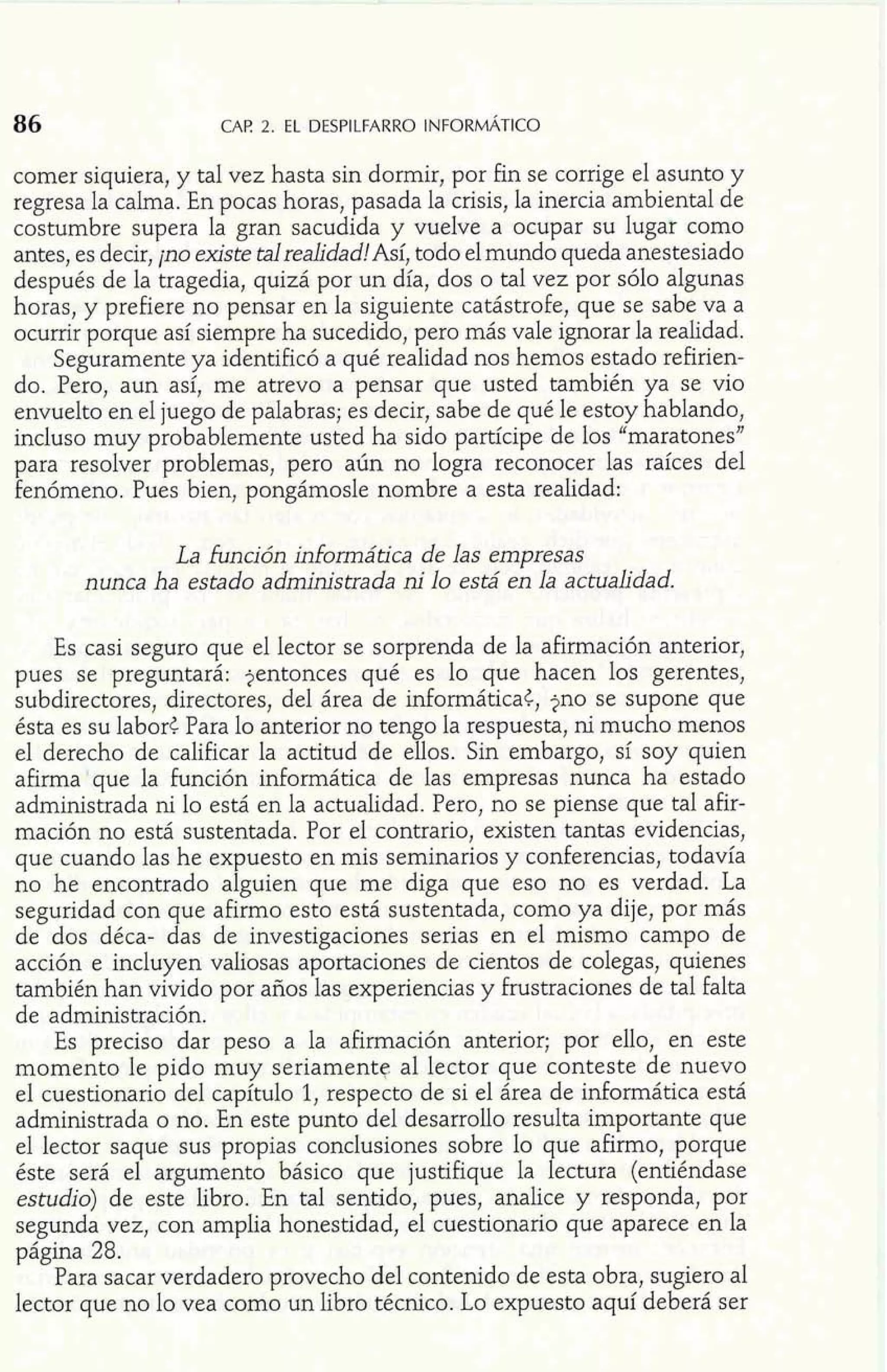comer siquiera, y tal vez hasta sin dormir, por fin se corrige el asunto y 
regresa la calma. En pocas horas, pasada la crisis, la inercia ambiental de 
costumbre supera la gran sacudida y vuelve a ocupar su lugar como 
antes, es decir, ¡no existe talrealidad!Así, todo el mundo queda anestesiado 
después de la tragedia, quizá por un día, dos o tal vez por sólo algunas 
horas, y prefiere no pensar en la siguiente catástrofe, que se sabe va a 
ocurrir porque así siempre ha sucedido, pero más vale ignorar la realidad. 
Seguramente ya identificó a qué realidad nos hemos estado refirien-do. 
Pero, aun así, me atrevo a pensar que usted también ya se vio 
envuelto en el juego de palabras; es decir, sabe de qué le estoy hablando, 
incluso muy probablemente usted ha sido partícipe de los "maratones" 
para resolver problemas, pero aún no logra reconocer las raíces del 
fenómeno. Pues bien, pongámosle nombre a esta realidad: 
La Eunción informática de las empresas 
nunca ha estado administrada ni lo está en la actualidad. 
Es casi seguro que el lector se sorprenda de la afirmación anterior, 
pues se preguntará: jentonces qué es lo que hacen los gerentes, 
subdirectores, directores, del área de informática<, jno se supone que 
ésta es su labor< Para lo anterior no tengo la respuesta, ni mucho menos 
el derecho de calificar la actitud de ellos. Sin embargo, sí soy quien 
afirma que la función informática de las empresas nunca ha estado 
administrada ni lo está en la actualidad. Pero, no se piense que tal afir-mación 
no está sustentada. Por el contrario, existen tantas evidencias, 
que cuando las he expuesto en mis seminarios y conferencias, todavía 
no he encontrado alguien que me diga que eso no es verdad. La 
seguridad con que afirmo esto está sustentada, como ya dije, por más 
de dos déca- das de investigaciones serias en el mismo campo de 
acción e incluyen valiosas aportaciones de cientos de colegas, quienes 
también han vivido por años las experiencias y frustraciones de tal falta 
de administración. 
Es preciso dar peso a la afirmación anterior; por ello, en este 
momento le pido muy seriamente. al lector que conteste de nuevo 
el cuestionario del capítulo 1, respecto de si el área de informática está 
administrada o no. En este punto del desarrollo resulta importante que 
el lector saque sus propias conclusiones sobre lo que afirmo, porque 
éste será el argumento básico que justifique la lectura (entiéndase 
estudio) de este libro. En tal sentido, pues, analice y responda, por 
segunda vez, con amplia honestidad, el cuestionario que aparece en la 
página 28. 
Para sacar verdadero provecho del contenido de esta obra, sugiero al 
lector que no lo vea como un libro técnico. Lo expuesto aquí deberá ser 
 
