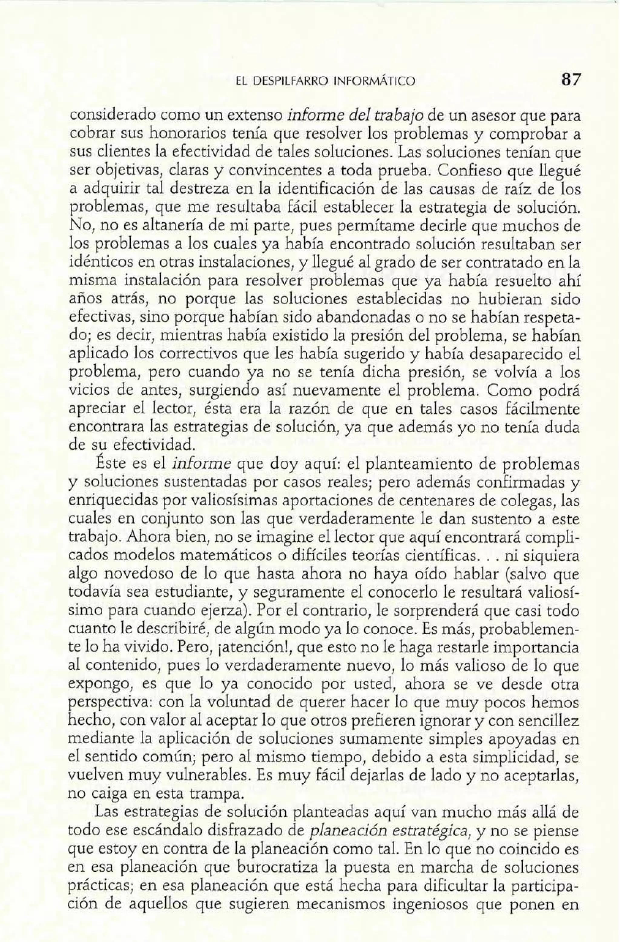 EL DESPILFARRO INFORMÁTICO 
considerado como un extenso informe del trabajo de un asesor que para 
cobrar sus honorarios tenía que resolver los problemas y comprobar a 
sus clientes la efectividad de tales soluciones. Las soluciones tenían que 
ser objetivas, claras y convincentes a toda prueba. Confieso que llegué 
a adquirir tal destreza en la identificación de las causas de raíz de los 
problemas, que me resultaba fácil establecer la estrategia de solución. 
No, no es altanería de mi parte, pues permítame decirle que muchos de 
los problemas a los cuales ya había encontrado solución resultaban ser 
idénticos en otras instalaciones, y legué al grado de ser contratado en la 
misma instalación para resolver problemas que ya había resuelto ahí 
años atrás, no porque las soluciones establecidas no hubieran sido 
efectivas, sino porque habían sido abandonadas o no se habían respeta-do; 
es decir, mientras había existido la presión del problema, se habían 
aplicado los correctivos que les había sugerido y había desaparecido el 
problema, pero cuando ya no se tenía dicha presión, se volvía a los 
vicios de antes, surgiendo así nuevamente el problema. Como podrá 
apreciar el lector, ésta era la razón de que en tales casos fácilmente 
encontrara las estrategias de solución, ya que además yo no tenía duda 
de su efectividad. 
Éste es el informe que doy aquí: el planteamiento de problemas 
y soluciones sustentadas por casos reales; pero además confirmadas y 
enriquecidas por valiosísimas aportaciones de centenares de colegas, las 
cuales en conjunto son las que verdaderamente le dan sustento a este 
trabajo. Ahora bien, no se imagine el lector que aquí encontrará compli-cados 
modelos matemáticos o difíciles teorías científicas. . . ni siquiera 
algo novedoso de lo que hasta ahora no haya oído hablar (salvo que 
todavía sea estudiante, y seguramente el conocerlo le resultará valiosí-simo 
para cuando ejerza). Por el contrario, le sorprenderá que casi todo 
cuanto le describiré, de algún modo ya lo conoce. Es más, probablemen-te 
lo ha vivido. Pero, jatención!, que esto no le haga restarle importancia 
al contenido, pues lo verdaderamente nuevo, lo más valioso de lo que 
expongo, es que lo ya conocido por usted, ahora se ve desde otra 
perspectiva: con la voluntad de querer hacer lo que muy pocos hemos 
hecho, con valor al aceptar lo que otros prefieren ignorar y con sencillez 
mediante la aplicación de soluciones sumamente simples apoyadas en 
el sentido común; pero al mismo tiempo, debido a esta simplicidad, se 
vuelven muy vulnerables. Es muy fácil dejarlas de lado y no aceptarlas, 
no caiga en esta trampa. 
Las estrategias de solución planteadas aquí van mucho más allá de 
todo ese escándalo disfrazado de planeauón estratégica, y no se piense 
que estoy en contra de la planeación como tal. En lo que no coincido es 
en esa planeación que burocratiza la puesta en marcha de soluciones 
prácticas; en esa planeación que está hecha para dificultar la participa-ción 
de aquellos que sugieren mecanismos ingeniosos que ponen en 
 