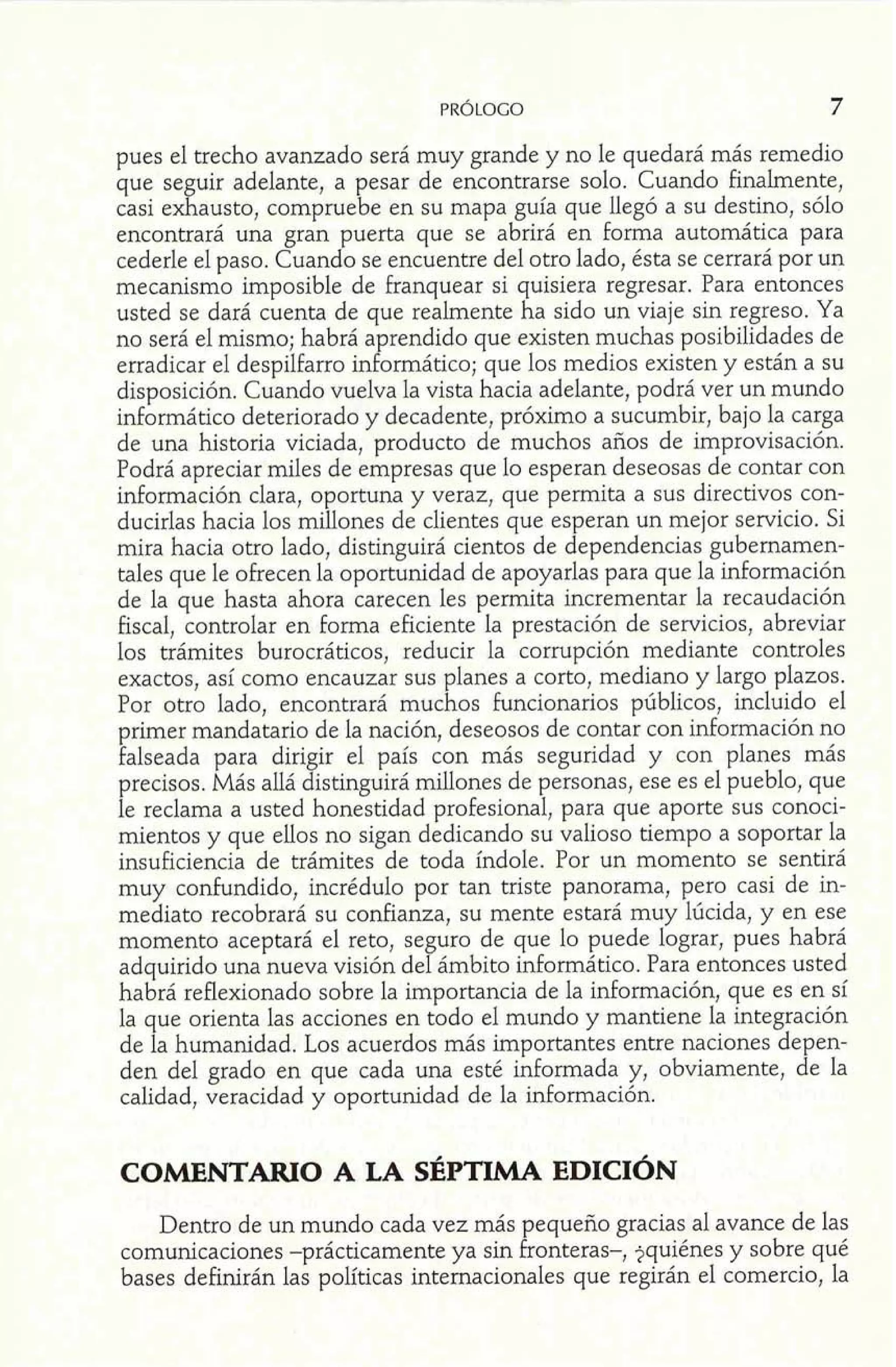 pues el trecho avanzado será muy grande y no le quedará más remedio 
que seguir adelante, a pesar de encontrarse solo. Cuando finalmente, 
casi exhausto, compruebe en su mapa guía que llegó a su destino, sólo 
encontrará una gran puerta que se abrirá en forma automática para 
cederle el paso. Cuando se encuentre del otro lado, ésta se cerrará por un 
mecanismo imposible de franquear si quisiera regresar. Para entonces 
usted se dará cuenta de que realmente ha sido un viaje sin regreso. Ya 
no será el mismo; habrá aprendido que existen muchas posibilidades de 
erradicar el despilfarro informático; que los medios existen y están a su 
disposición. Cuando vuelva la vista hacia adelante, podrá ver un mundo 
informático deteriorado y decadente, próximo a sucumbir, bajo la carga 
de una historia viciada, producto de muchos años de improvisación. 
Podrá apreciar miles de empresas que lo esperan deseosas de contar con 
información clara, oportuna y veraz, que permita a sus directivos con-ducirlas 
hacia los millones de clientes que esperan un mejor servicio. Si 
mira hacia otro lado, distinguirá cientos de dependencias gubernamen-tales 
que le ofrecen la oportunidad de apoyarlas para que la información 
de la que hasta ahora carecen les permita incrementar la recaudación 
fiscal, controlar en forma eficiente la prestación de servicios, abreviar 
los trámites burocráticos, reducir la corrupción mediante controles 
exactos, así como encauzar sus planes a corto, mediano y largo plazos. 
Por otro lado, encontrará muchos funcionarios públicos, incluido el 
primer mandatario de la nación, deseosos de contar con información no 
falseada para dirigir el país con más seguridad y con planes más 
precisos. Más allá distinguirá millones de personas, ese es el pueblo, que 
le reclama a usted honestidad profesional, para que aporte sus conoci-mientos 
y que ellos no sigan dedicando su valioso tiempo a soportar la 
insuficiencia de trámites de toda índole. Por un momento se sentirá 
muy confundido, incrédulo por tan triste panorama, pero casi de in-mediato 
recobrará su confianza, su mente estará muy lúcida, y en ese 
momento aceptará el reto, seguro de que lo puede lograr, pues habrá 
adquirido una nueva visión del ámbito informático. Para entonces usted 
habrá reflexionado sobre la importancia de la información, que es en sí 
la que orienta las acciones en todo el mundo y mantiene la integración 
de la humanidad. Los acuerdos más importantes entre naciones depen-den 
del grado en que cada una esté informada y, obviamente, de la 
calidad, veracidad y oportunidad de la información. 
Dentro de un mundo cada vez más pequeño gracias al avance de las 
comunicaciones -prácticamente ya sin fronteras-, $quiénes y sobre qué 
bases definirán las políticas internacionales que regirán el comercio, la 
 