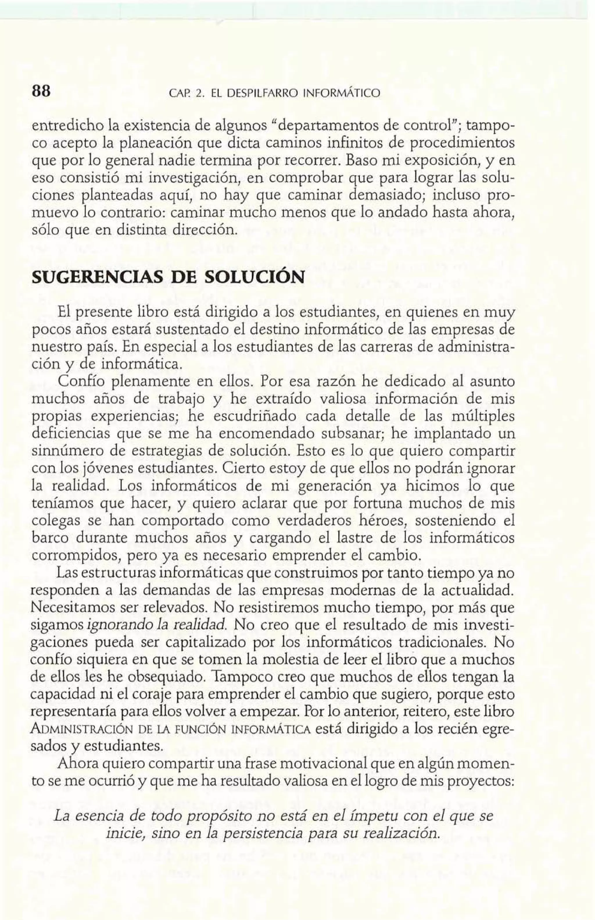 entredicho la existencia de algunos "departamentos de control"; tampo-co 
acepto la planeación que dicta caminos infinitos de procedimientos 
que por lo general nadie termina por recorrer. Baso mi exposición, y en 
eso consistió mi investigación, en comprobar que para lograr las solu-ciones 
planteadas aquí, no hay que caminar demasiado; incluso pro-muevo 
lo contrario: caminar mucho menos que lo andado hasta ahora, 
sólo que en distinta dirección. 
SUGERENCIAS DE SOLUCIÓN 
El presente libro está dirigido a los estudiantes, en quienes en muy 
pocos años estará sustentado el destino inforrnático de las empresas de 
nuestro país. En especial a los estudiantes de las carreras de administra-ción 
y de informática. 
Confío plenamente en ellos. Por esa razón he dedicado al asunto 
muchos años de trabajo y he extraído valiosa información de mis 
propias experiencias; he escudriñado cada detalle de las múltiples 
deficiencias que se me ha encomendado subsanar; he implantado un 
sinnúmero de estrategias de solución. Esto es lo que quiero compartir 
con los jóvenes estudiantes. Cierto estoy de que ellos no podrán ignorar 
la realidad. Los informáticos de mi generación ya hicimos lo que 
teníamos que hacer, y quiero aclarar que por fortuna muchos de mis 
colegas se han comportado como verdaderos héroes, sosteniendo el 
barco durante muchos años y cargando el lastre de los informáticos 
corrompidos, pero ya es necesario emprender el cambio. 
Las estructuras informáticas que construimos por tanto tiempo ya no 
responden a las demandas de las empresas modernas de la actualidad. 
Necesitamos ser relevados. No resistiremos mucho tiempo, por más que 
sigamos ignorando la realidad. No creo que el resultado de mis investi-gaciones 
pueda ser capitalizado por los informáticos tradicionales. No 
confío siquiera en que se tomen la molestia de leer el libro que a muchos 
de ellos les he obsequiado. Tampoco creo que muchos de ellos tengan la 
capacidad ni el coraje para emprender el cambio que sugiero, porque esto 
representaría para ellos volver a empezar. Por lo anterior, reitero, este libro 
ADMINISTRADCEI ~LAN F UNCIÓNI NFORMÁTICAe stá dirigido a los recién egre-sados 
y estudiantes. 
Ahora quiero compartir una frase motivacional que en algún momen-to 
se me ocurrió y que me ha resultado valiosa en el logro de mis proyectos: 
La esencia de todo propósito no está en el ímpetu con el que se 
inicie, sino en la persistencia para su realización. 
 