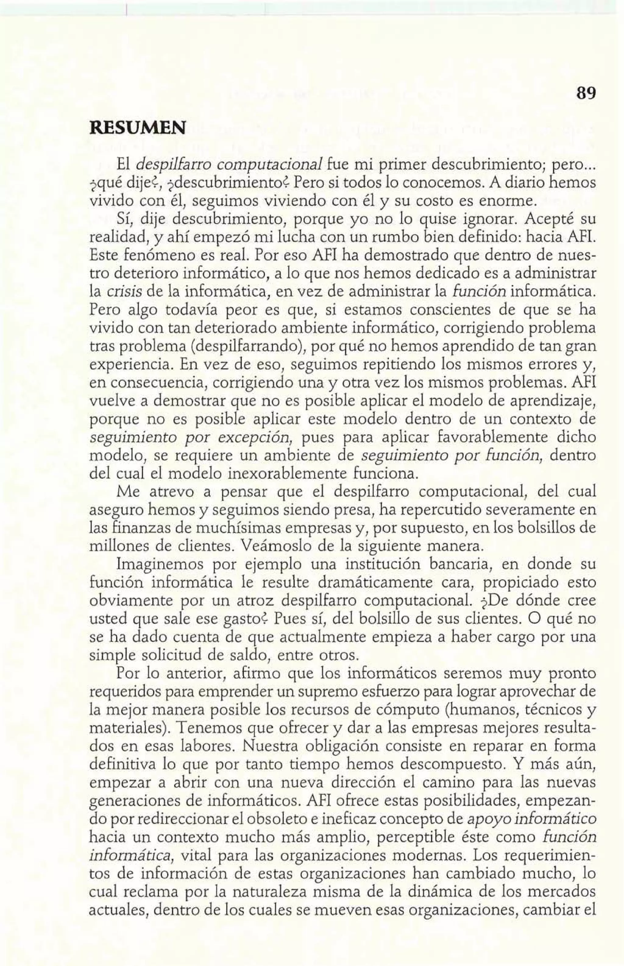 RESUMEN 
El despilfarro computacional fue mi primer descubrimiento; pero ... 
?qué dije<, jdescubrirnientoC Pero si todos lo conocemos. A diario hemos 
vivido con él, seguimos viviendo con él y su costo es enorme. 
Sí, dije descubrimiento, porque yo no lo quise ignorar. Acepté su 
realidad, y ahí empezó mi lucha con un rumbo bien definido: hacia AFI. 
Este fenómeno es real. Por eso AFI ha demostrado que dentro de nues-tro 
deterioro informático, a lo que nos hemos dedicado es a administrar 
la crisis de la informática, en vez de administrar la función informática. 
Pero algo todavía peor es que, si estamos conscientes de que se ha 
vivido con tan deteriorado ambiente informático, corrigiendo problema 
tras problema (despilfarrando), por qué no hemos aprendido de tan gran 
experiencia. En vez de eso, seguimos repitiendo los mismos errores y, 
en consecuencia, corrigiendo una y otra vez los mismos problemas. AFI 
vuelve a demostrar que no es posible aplicar el modelo de aprendizaje, 
porque no es posible aplicar este modelo dentro de un contexto de 
seguimiento por excepción, pues para aplicar favorablemente dicho 
modelo, se requiere un ambiente de seguimiento por función, dentro 
del cual el modelo inexorablemente funciona. 
Me atrevo a pensar que el despilfarro computacionaI, del cual 
aseguro hemos y seguimos siendo presa, ha repercutido severamente en 
las finanzas de muchísimas empresas y, por supuesto, en los bolsillos de 
millones de clientes. Veámoslo de la siguiente manera. 
Imaginemos por ejemplo una institución bancaria, en donde su 
función informática le resulte dramáticamente cara, propiciado esto 
obviamente por un atroz despilfarro computacional. jDe dónde cree 
usted que sale ese gasto< Pues sí, del bolsillo de sus clientes. O qué no 
se ha dado cuenta de que actualmente empieza a haber cargo por una 
simple solicitud de saldo, entre otros. 
Por lo anterior, afirmo que los inforrnáticos seremos muy pronto 
requeridos para emprender un supremo esfuerzo para lograr aprovechar de 
la mejor manera posible los recursos de cómputo (humanos, técnicos y 
materiales). Tenemos que ofrecer y dar a las empresas mejores resulta-dos 
en esas labores. Nuestra obligación consiste en reparar en forma 
definitiva lo que por tanto tiempo hemos descompuesto. Y más aún, 
empezar a abrir con una nueva dirección el camino para las nuevas 
generaciones de informáticos. AFI ofrece estas posibilidades, empezan-do 
por redireccionar el obsoleto e ineficaz concepto de apoyo informático 
hacia un contexto mucho más amplio, perceptible éste como función 
informática, vital para las organizaciones modernas. Los requerimien-tos 
de información de estas organizaciones han cambiado mucho, lo 
cual reclama por la naturaleza misma de la dinámica de los mercados 
actuales, dentro de los cuales se mueven esas organizaciones, cambiar el 
 