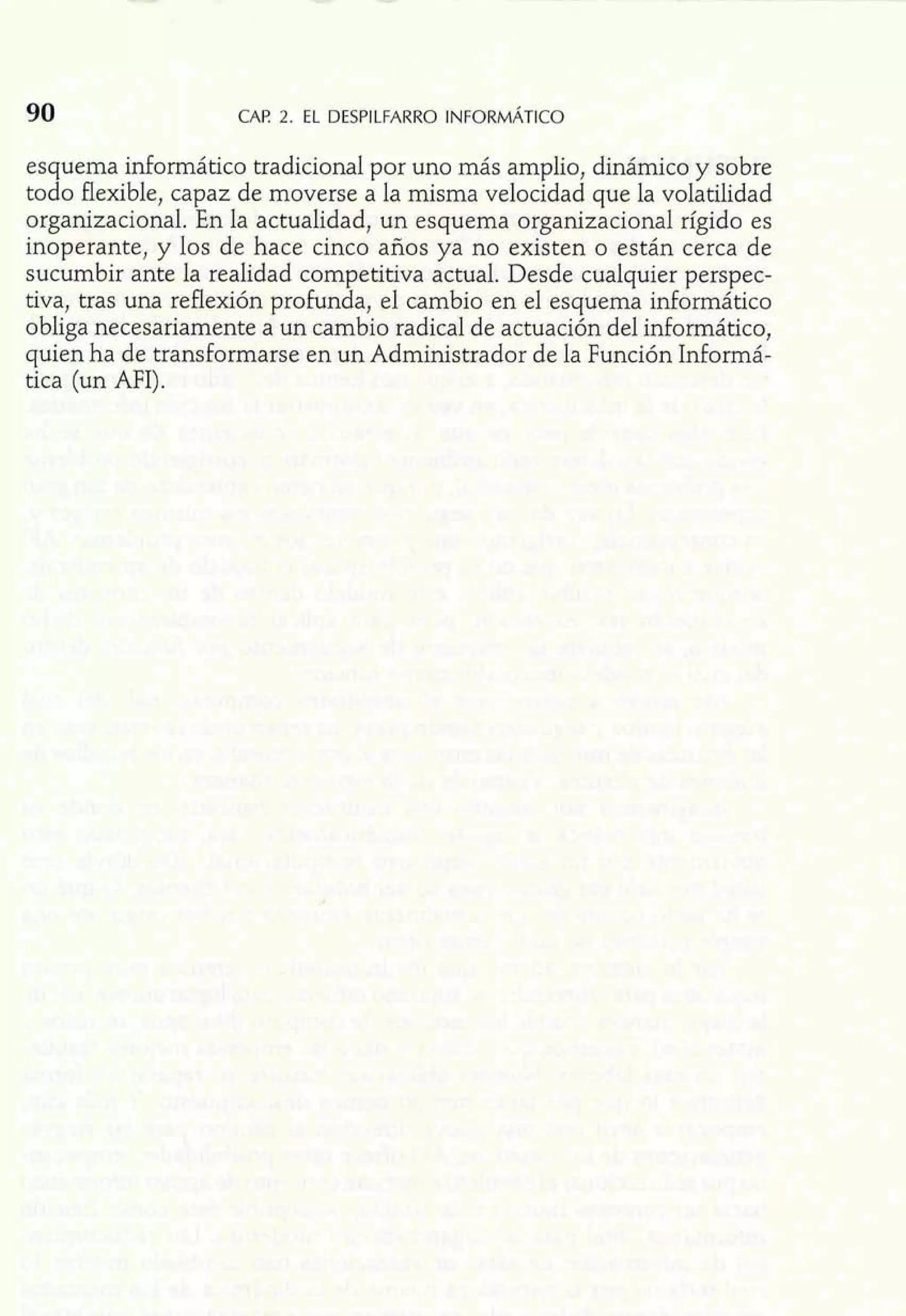 esquema infomático tradicional por uno más amplio, dinámico y sobre 
todo flexible, capaz de moverse a la misma velocidad que la volatilidad 
organizacional. En la actualidad, un esquema organizacional rígido es 
inoperante, y los de hace cinco años ya no existen o están cerca de 
sucumbir ante la realidad competitiva actual. Desde cualquier perspec-tiva, 
tras una reflexión profunda, el cambio en el esquema inforrnático 
obliga necesariamente a un cambio radical de actuación del informático, 
quien ha de transformarse en un Administrador de la Función Informá-tica 
(un MI). 
 