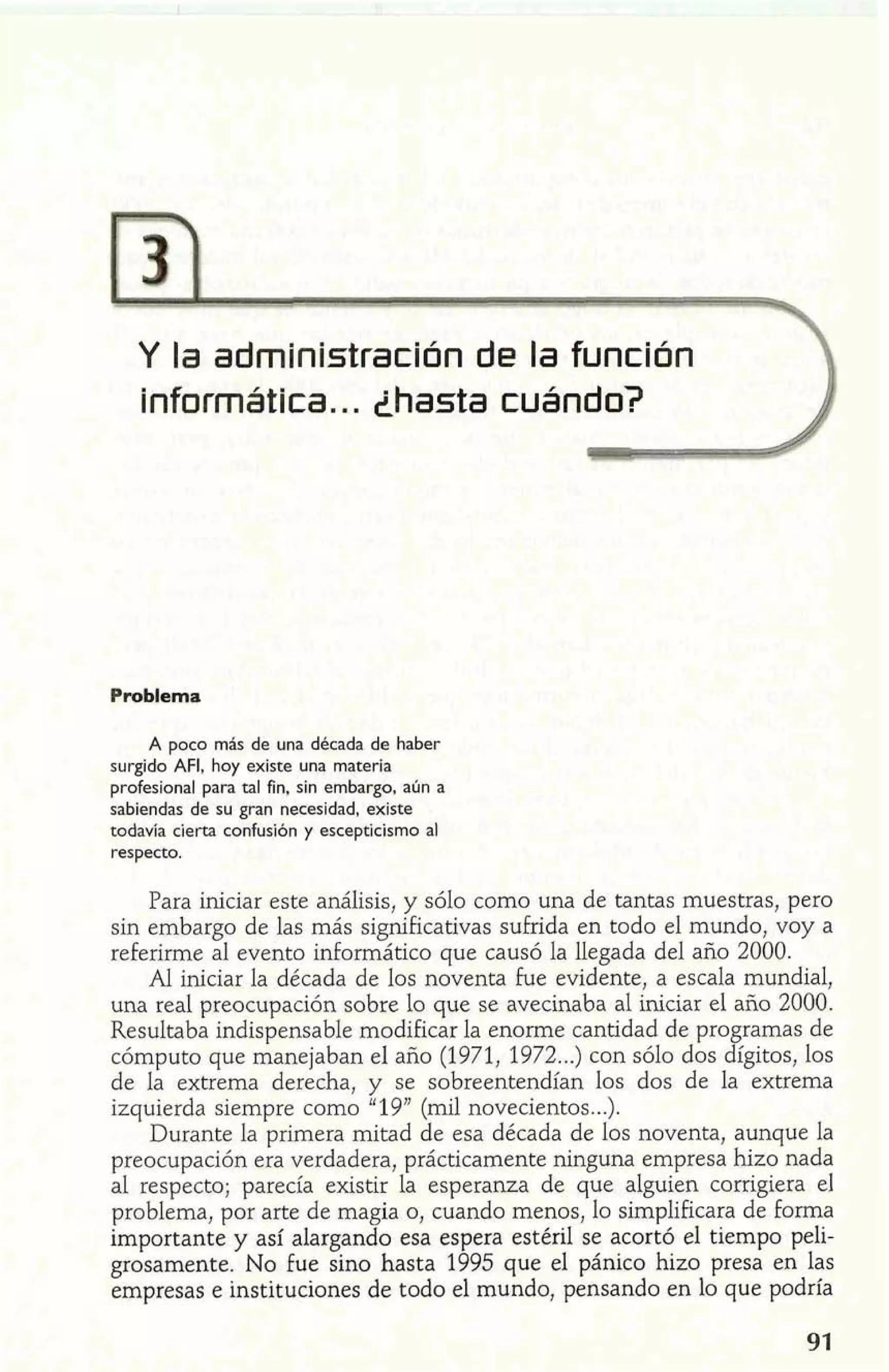 Y la administración de la función 
informática.. . ihasta cuándo? 
Problema 
A poco más de una década de haber 
surgido AFI, hoy existe una materia 
profesional para tal fin, sin embargo, aún a 
sabiendas de su gran necesidad, existe 
todavía cíerta confusión y escepticismo al 
respecto. 
Para iniciar este análisis, y sólo como una de tantas muestras, pero 
sin embargo de las más significativas sufrida en todo el mundo, voy a 
referirme al evento mformático que causó la llegada del año 2000. 
Al iniciar la década de los noventa fue evidente, a escala mundial, 
una real preocupación sobre lo que se avecinaba al iniciar el año 2000. 
Resultaba indispensable modificar la enorme cantidad de programas de 
cómputo que manejaban el año (1971, 1972 ...) con sólo dos dígitos, los 
de la extrema derecha, y se sobreentendían los dos de la extrema 
izquierda siempre como " 19" (mil novecientos.. .). 
Durante la primera mitad de esa década de los noventa, aunque la 
preocupación era verdadera, prácticamente ninguna empresa hzo nada 
al respecto; parecía existir la esperanza de que alguien corrigiera el 
problema, por arte de magia o, cuando menos, lo simplificara de forma 
importante y así alargando esa espera estéril se acortó el tiempo peli-grosamente. 
No Fue sino hasta 1995 que el pánico hizo presa en las 
empresas e instituciones de todo el mundo, pensando en lo que podría 
 