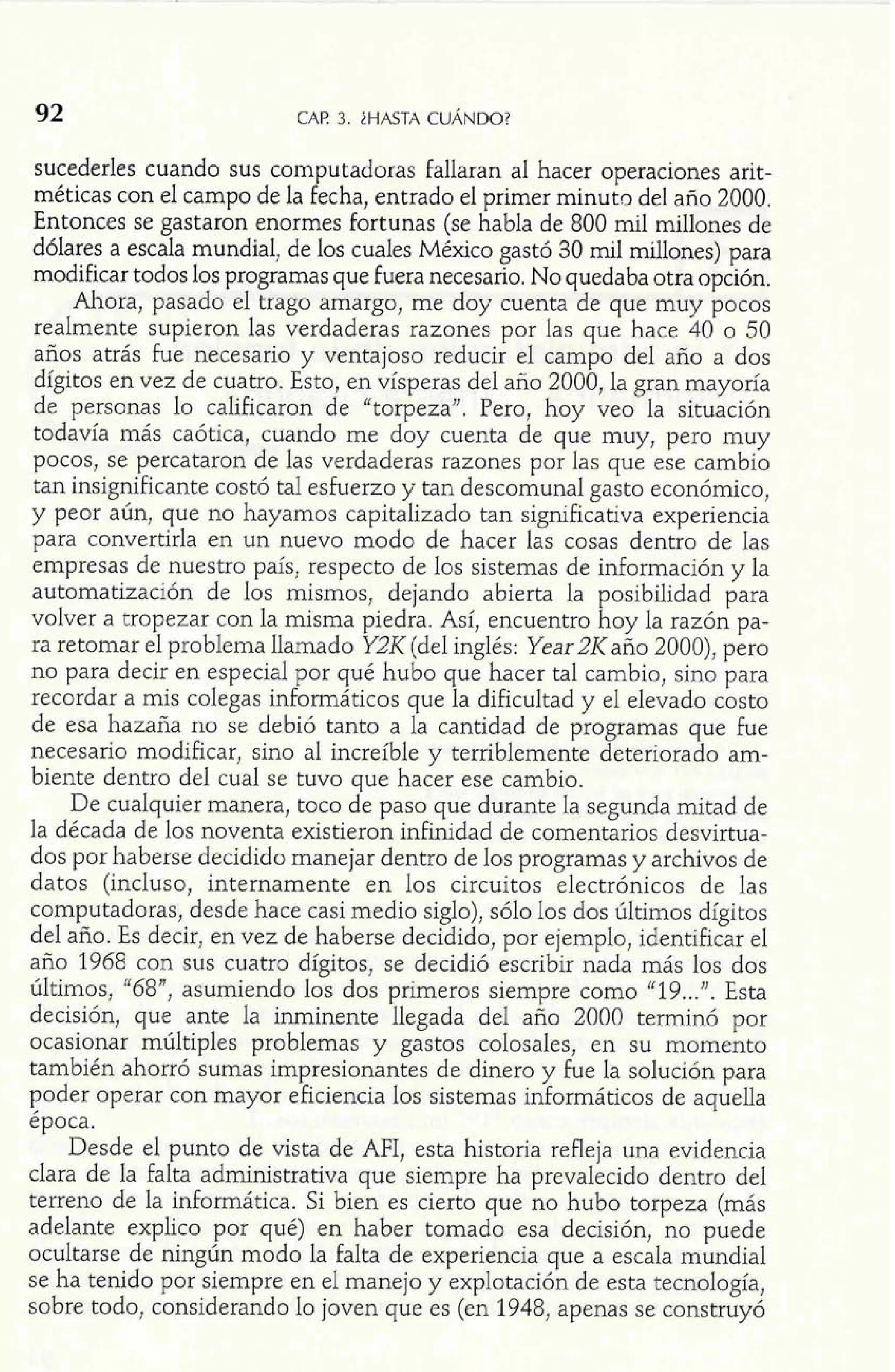. I 
92 CAF! 3. iHASTA CUÁNDO? 
sucederles cuando sus computadoras Fallaran al hacer operaciones arit-méticas 
con el campo de la Fecha, entrado el primer minuto del año 2000. 
Entonces se gastaron enormes Fortunas (se habla de 800 mil millones de 
dólares a escala mundial, de los cuales México gastó 30 mil millones) para 
modificar todos los programas que fuera necesario. No quedaba otra opción. 
Ahora, pasado el trago amargo, me doy cuenta de que muy pocos 
realmente supieron las verdaderas razones por las que hace 40 o 50 
años atrás fue necesario y ventajoso reducir el campo del año a dos 
dígitos en vez de cuatro. Esto, en vísperas del año 2000, la gran mayoría 
de personas lo calificaron de "torpeza". Pero, hoy veo la situación 
todavía más caótica, cuando me doy cuenta de que muy, pero muy 
pocos, se percataron de las verdaderas razones por las que ese cambio 
tan insignificante costó tal esfuerzo y tan descomunal gasto económico, 
y peor aún, que no hayamos capitalizado tan significativa experiencia 
para convertirla en un nuevo modo de hacer las cosas dentro de las 
empresas de nuestro país, respecto de los sistemas de información y la 
automatización de los mismos, dejando abierta la posibilidad para 
volver a tropezar con la misma piedra. Así, encuentro hoy la razón pa-ra 
retomar el problema llamado Y2I< (del inglés: Year 2K año 2000), pero 
no para decir en especial por qué hubo que hacer tal cambio, sino para 
recordar a mis colegas informáticos que la dificultad y el elevado costo 
de esa hazaña no se debió tanto a la cantidad de programas que Fue 
necesario modificar, sino al increíble y terriblemente deteriorado am-biente 
dentro del cual se tuvo que hacer ese cambio. 
De cualquier manera, toco de paso que durante la segunda mitad de 
la década de los noventa existieron infinidad de comentarios desvirtua-dos 
por haberse decidido manejar dentro de los programas y archivos de 
datos (incluso, internamente en los circuitos electrónicos de las 
computadoras, desde hace casi medio siglo), sólo los dos últimos dígitos 
del año. Es decir, en vez de haberse decidido, por ejemplo, identificar el 
año 1968 con sus cuatro dígitos, se decidió escribir nada más los dos 
últimos, "68", asumiendo los dos primeros siempre como "19 ...". Esta 
decisión, que ante la inminente llegada del año 2000 terminó por 
ocasionar múltiples problemas y gastos colosales, en su momento 
también ahorró sumas impresionantes de dinero y Fue la solución para 
poder operar con mayor eficiencia los sistemas informáticos de aquella 
época. 
Desde el punto de vista de AFI, esta historia refleja una evidencia 
clara de la falta administrativa que siempre ha prevalecido dentro del 
terreno de la informática. Si bien es cierto que no hubo torpeza (más 
adelante explico por qué) en haber tomado esa decisión, no puede 
ocultarse de ningún modo la falta de experiencia que a escala mundial 
se ha tenido por siempre en el manejo y explotación de esta tecnología, 
sobre todo, considerando lo joven que es (en 1948, apenas se construyó 
 