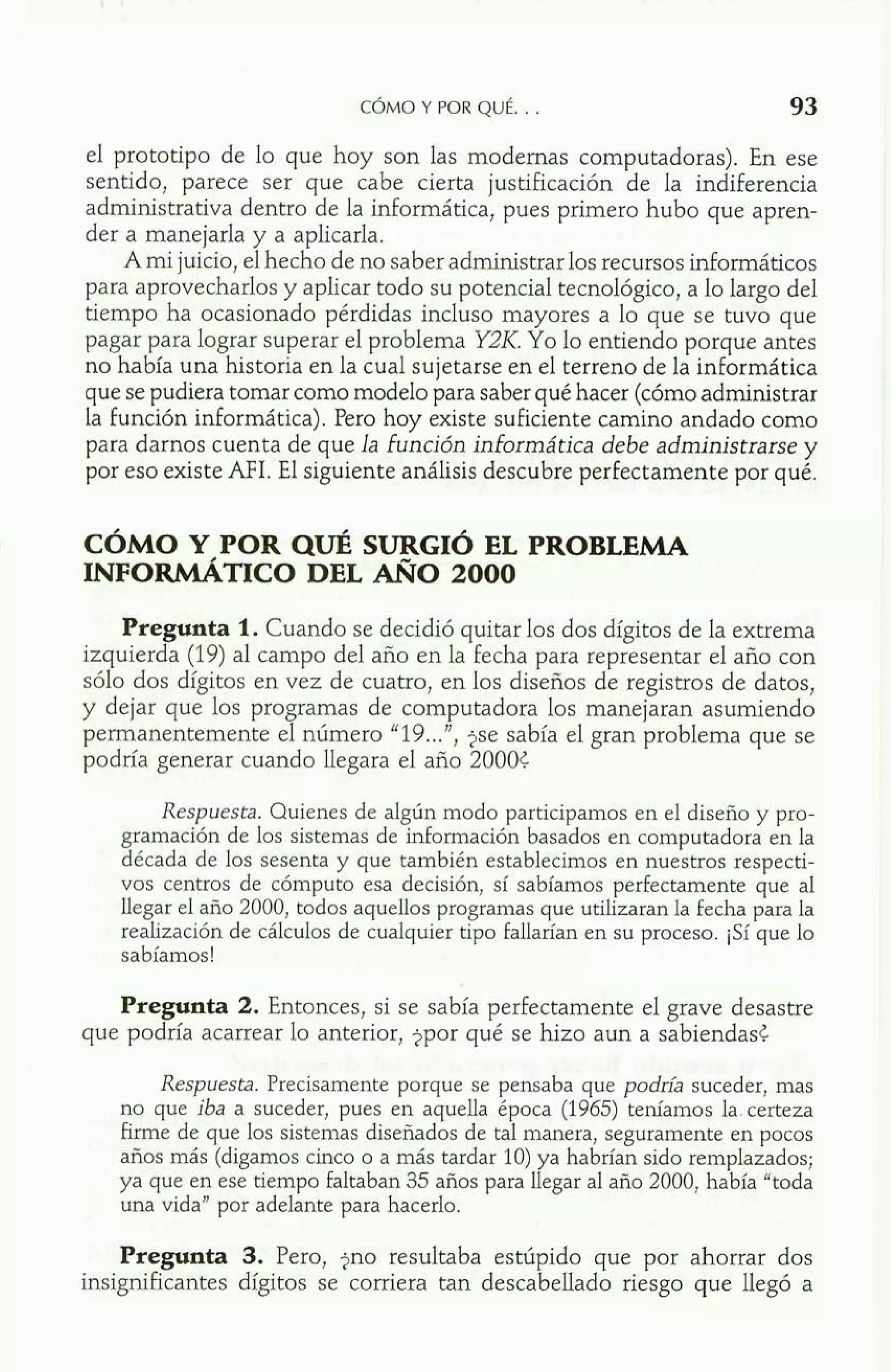 el prototipo de lo que hoy son las modernas computadoras). En ese 
sentido, parece ser que cabe cierta justificación de la indiferencia 
administrativa dentro de la informática, pues primero hubo que apren-der 
a manejarla y a aplicarla. 
A mi juicio, el hecho de no saber administrar los recursos informáticos 
para aprovecharlos y aplicar todo su potencial tecnológico, a lo largo del 
tiempo ha ocasionado pérdidas incluso mayores a lo que se tuvo que 
pagar para lograr superar el problema Y2IZ. Yo lo entiendo porque antes 
no había una historia en la cual sujetarse en el terreno de la informática 
que se pudiera tomar como modelo para saber qué hacer (cómo administrar 
la función informática). Pero hoy existe suficiente camino andado como 
para darnos cuenta de que la función informática debe administrarse y 
por eso existe AFI. El siguiente análisis descubre perfectamente por qué. 
CÓMO Y POR QUÉ SURGIÓ EL PROBLEMA 
INFORMÁTICO DEL AÑ0 2000 
Pregunta 1. Cuando se decidió quitar los dos dígitos de la extrema 
izquierda (19) al campo del año en la fecha para representar el año con 
sólo dos dígitos en vez de cuatro, en los diseños de registros de datos, 
y dejar que los programas de computadora los manejaran asumiendo 
permanentemente el número "19 ...", jse sabía el gran problema que se 
podría generar cuando llegara el año 20005. 
Respuesta. Quienes de algún modo participamos en el diseño y pro-gramación 
de los sistemas de información basados en computadora en la 
década de los sesenta y que también establecimos en nuestros respecti-vos 
centros de cómputo esa decisión, sí sabíamos perfectamente que al 
llegar el año 2000, todos aquellos programas que utilizaran la fecha para la 
realización de cálculos de cualquier tipo fallarían en su proceso. ¡Sí que lo 
sabíamos! 
Pregunta 2. Entonces, si se sabía perfectamente el grave desastre 
que podría acarrear lo anterior, jpor qué se hizo aun a sabiendas5. 
Respuesta. Precisamente porque se pensaba que podría suceder, mas 
no que iba a suceder, pues en aquella época (1965) teníamos la. certeza 
firme de que los sistemas diseñados de tal manera, seguramente en pocos 
años más (digamos cinco o a más tardar 10) ya habrían sido remplazados; 
ya que en ese tiempo faltaban 35 años para llegar al año 2000, había "toda 
una vida" por adelante para hacerlo. 
Pregunta 3. Pero, jno resultaba estúpido que por ahorrar dos 
insignificantes dígitos se corriera tan descabellado riesgo que llegó a 
 