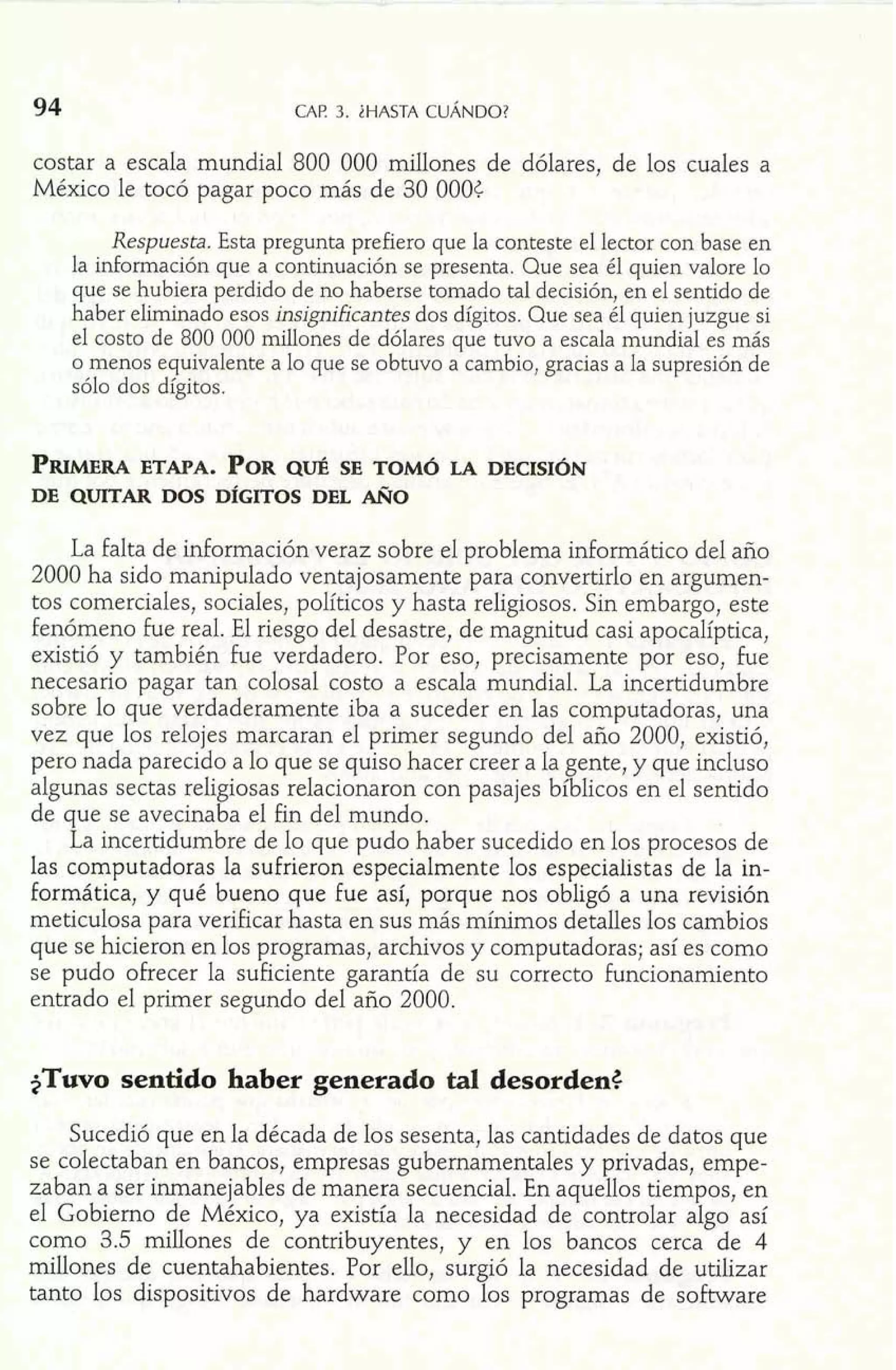 94 CAF! 3. iHASTA CUÁNDO? 
costar a escala mundial 800 000 millones de dólares, de los cuales a 
México le tocó pagar poco más de 30 000C 
Respuesta. Esta pregunta prefiero que la conteste el lector con base en 
la información que a continuación se presenta. Que sea él quien valore lo 
que se hubiera perdido de no haberse tomado tal decisión, en el sentido de 
haber eliminado esos insignilcantes dos dígitos. Que sea él quien juzgue si 
el costo de 800 000 dones de dólares que tuvo a escala mundial es más 
o menos equivalente a lo que se obtuvo a cambio, gracias a la supresión de 
sólo dos dígitos. 
PWRA ETAPA. PORQ UÉ SE TOM~L A DECISI~N 
DE QUITAR DOS D~GITOS DEL AÑO 
La falta de información veraz sobre el problema informático del año 
2000 ha sido manipulado ventajosamente para convertirlo en argumen-tos 
comerciales, sociales, políticos y hasta religiosos. Sin embargo, este 
fenómeno fue real. El riesgo del desastre, de magnitud casi apocalíptica, 
existió y también fue verdadero. Por eso, precisamente por eso, fue 
necesario pagar tan colosal costo a escala mundial. La incertidumbre 
sobre lo que verdaderamente iba a suceder en las computadoras, una 
vez que los relojes marcaran el primer segundo del año 2000, existió, 
pero nada parecido a lo que se quiso hacer creer a la gente, y que incluso 
algunas sectas religiosas relacionaron con pasajes bíblicos en el sentido 
de que se avecinaba el fin del mundo. 
La incertidumbre de lo que pudo haber sucedido en los procesos de 
las computadoras la sufrieron especialmente los especialistas de la in-formática, 
y qué bueno que fue así, porque nos obligó a una revisión 
meticulosa para verificar hasta en sus más mínimos detaíles los cambios 
que se hicieron en los programas, archivos y computadoras; así es como 
se pudo ofrecer la suficiente garantía de su correcto funcionamiento 
entrado el primer segundo del año 2000. 
+TUVOse ntido haber generado tal desorden4 
Sucedió que en la década de los sesenta, las cantidades de datos que 
se colectaban en bancos, empresas gubernamentales y privadas, empe-zaban 
a ser inmanejables de manera secuencial. En aquellos tiempos, en 
el Gobierno de México, ya existía la necesidad de controlar algo así 
como 3.5 millones de contribuyentes, y en los bancos cerca de 4 
millones de cuentahabientes. Por ello, surgió la necesidad de utilizar 
tanto los dispositivos de hardware como los programas de software 
 