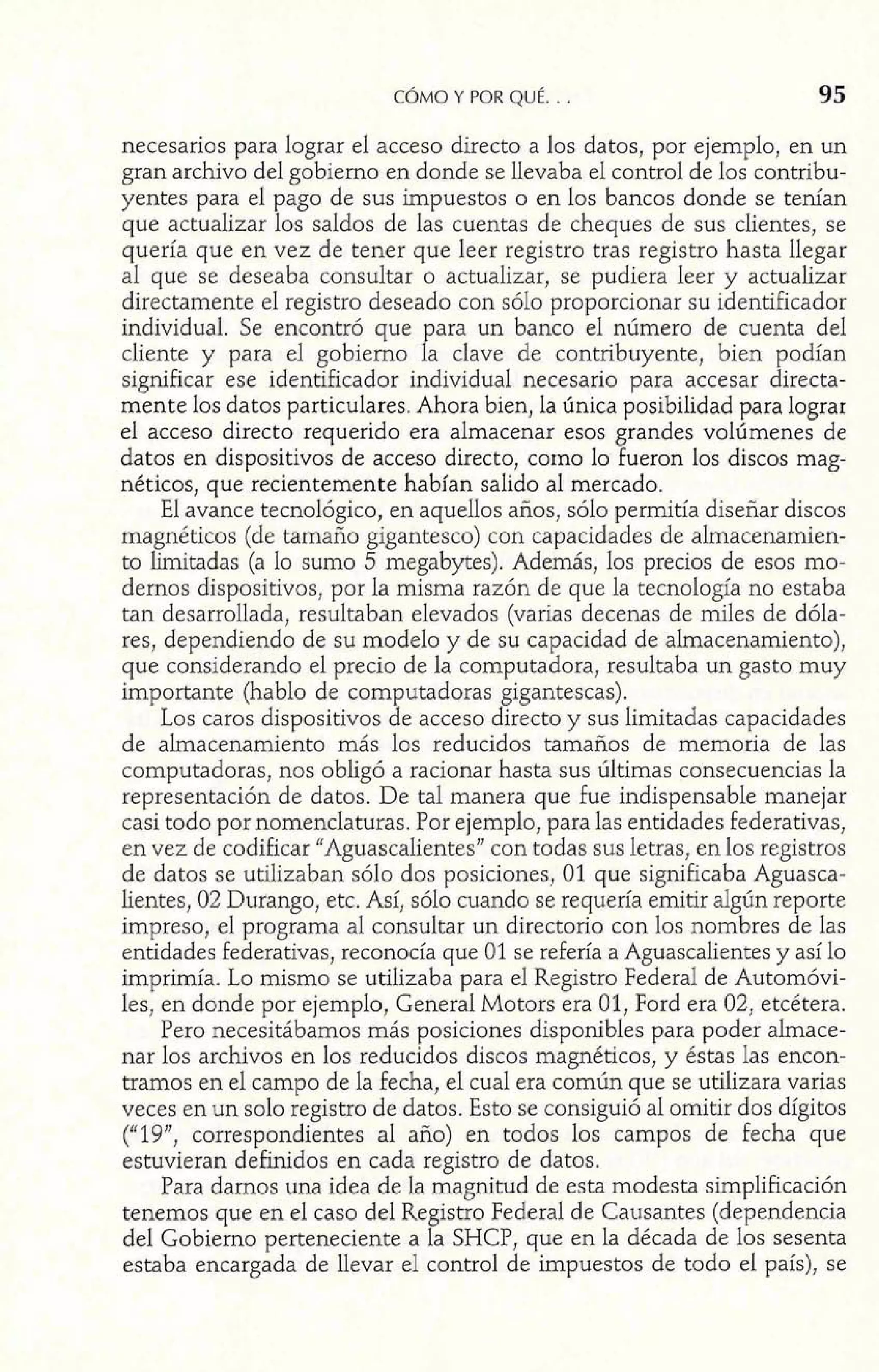 necesarios para lograr el acceso directo a los datos, por ejemplo, en un 
gran archivo del gobierno en donde se llevaba el control de los contribu-yentes 
para el pago de sus impuestos o en los bancos donde se tenían 
que actualizar los saldos de las cuentas de cheques de sus clientes, se 
quería que en vez de tener que leer registro tras registro hasta llegar 
al que se deseaba consultar o actualizar, se pudiera leer y actualizar 
directamente el registro deseado con sólo proporcionar su identificador 
individual. Se encontró que para un banco el número de cuenta del 
cliente y para el gobierno la clave de contribuyente, bien podían 
significar ese identificador individual necesario para accesar directa-mente 
los datos particulares. Ahora bien, la única posibilidad para lograr 
el acceso directo requerido era almacenar esos grandes volúmenes de 
datos en dispositivos de acceso directo, corno lo fueron los discos mag-néticos, 
que recientemente habían salido al mercado. 
E1 avance tecnológico, en aquellos años, sólo permitía diseñar discos 
magnéticos (de tamaño gigantesco) con capacidades de almacenamien-to 
Iimitadas (a lo sumo 5 megabytes). Además, los precios de esos mo-dernos 
dispositivos, por la misma razón de que la tecnología no estaba 
tan desarrollada, resultaban elevados (varias decenas de miles de dóla-res, 
dependiendo de su modelo y de su capacidad de almacenamiento), 
que considerando el precio de la computadora, resultaba un gasto muy 
importante (hablo de computadoras gigantescas). 
Los caros dispositivos de acceso directo y sus limitadas capacidades 
de almacenamiento más los reducidos tamaños de memoria de las 
computadoras, nos obligó a racionar hasta sus últimas consecuencias la 
representación de datos. De tal manera que fue indispensable manejar 
casi todo por nomenclaturas. Por ejemplo, para las entidades federativas, 
en vez de codificar "Aguascalientes" con todas sus letras, en los registros 
de datos se utilizaban sólo dos posiciones, 01 que significaba Aguasca-lientes, 
02 Durango, etc. Así, sólo cuando se requería emitir algún reporte 
impreso, el programa al consultar un directorio con los nombres de las 
entidades federativas, reconocía que 01 se refería a Aguascalientes y así lo 
imprimía. Lo mismo se utilizaba para el Registro Federal de Automóvi-les, 
en donde por ejemplo, General Motors era 01, Ford era 02, etcétera. 
Pero necesitábamos más posiciones disponibles para poder almace-nar 
los archivos en los reducidos discos magnéticos, y éstas las encon-tramos 
en el campo de la fecha, el cual era común que se utilizara varias 
veces en un solo registro de datos. Esto se consiguió al omitir dos dígitos 
("19", correspondientes al año) en todos los campos de fecha que 
estuvieran definidos en cada registro de datos. 
Para darnos una idea de la magnitud de esta modesta simplificación 
tenemos que en el caso del Registro Federal de Causantes (dependencia 
del Gobierno perteneciente a la SHCP, que en la década de los sesenta 
estaba encargada de llevar el control de impuestos de todo el país), se 
 
