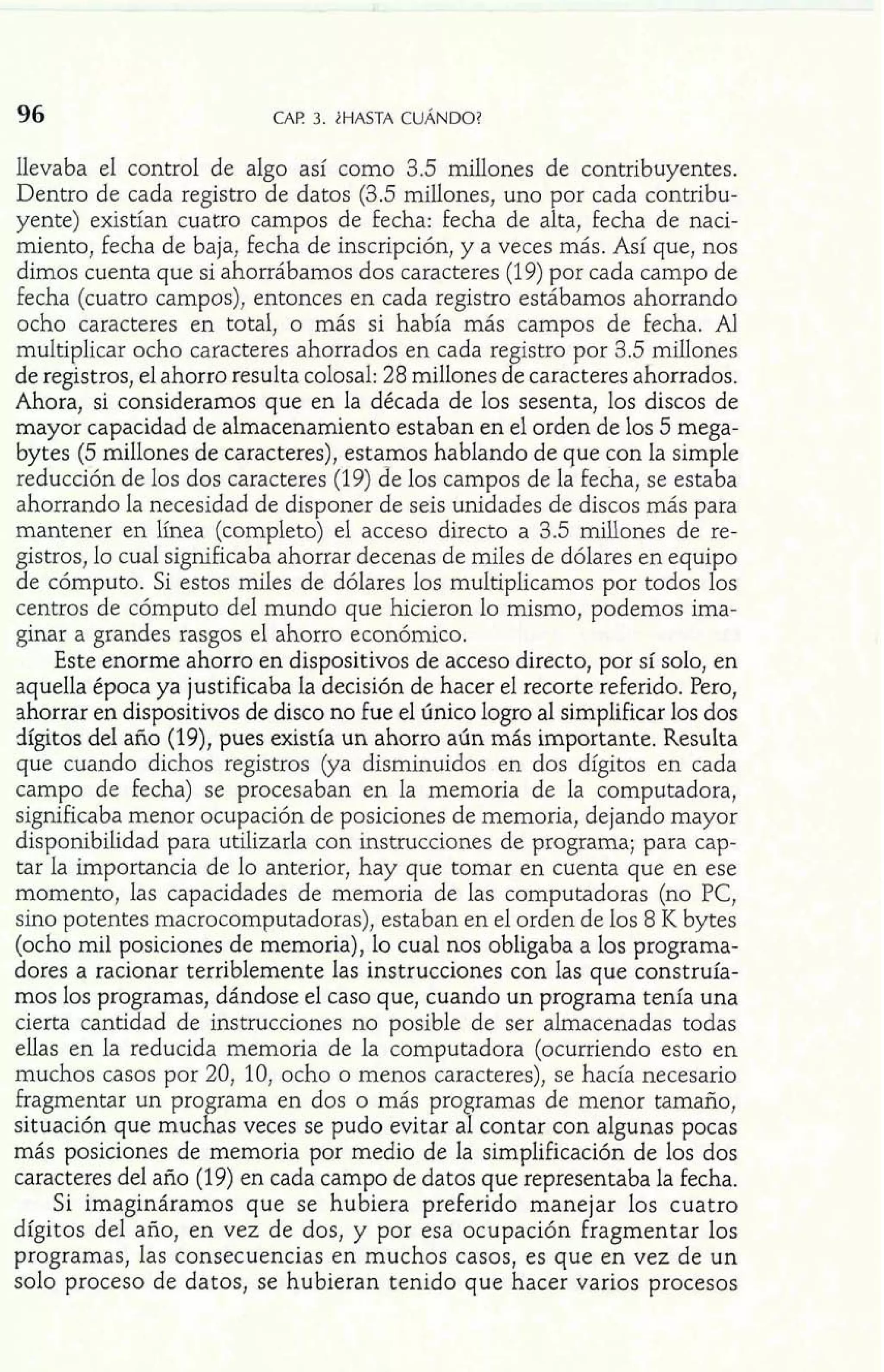 96 CAF! 3. iHASTA CUANDO? 
llevaba el control de algo así como 3.5 millones de contribuyentes. 
Dentro de cada registro de datos (3.5 millones, uno por cada contribu-yente) 
existían cuatro campos de fecha: fecha de alta, fecha de naci-miento, 
fecha de baja, fecha de inscripción, y a veces más. Así que, nos 
dimos cuenta que si ahorrábamos dos caracteres (19) por cada campo de 
fecha (cuatro campos), entonces en cada registro estábamos ahorrando 
ocho caracteres en total, o más si había más campos de fecha. Al 
multiplicar ocho caracteres ahorrados en cada re istro por 3.5 millones 
de registros, el ahorro resulta colosal: 28 millones d e caracteres ahorrados. 
Ahora, si consideramos que en la década de los sesenta, los discos de 
mayor capacidad de almacenamiento estaban en el orden de los 5 mega-bytes 
(5 millones de caracteres), estamos hablando de que con la simple 
reducción de los dos caracteres (19) de los campos de la fecha, se estaba 
ahorrando la necesidad de disponer de seis unidades de discos más para 
mantener en línea (completo) el acceso directo a 3.5 millones de re-gistros, 
lo cual significaba ahorrar decenas de miles de dólares en equipo 
de cómputo. Si estos miles de dólares los multiplicamos por todos los 
centros de cómputo del mundo que hicieron lo mismo, podemos ima-ginar 
a grandes rasgos el ahorro económico. 
Este enorme ahorro en dispositivos de acceso directo, por sí solo, en 
aquella época ya justificaba la decisión de hacer el recorte referido. Pero, 
ahorrar en dispositivos de disco no fue el único logro al simplificar los dos 
dígitos del año (19), pues existía un ahorro aún más importante. Resulta 
que cuando dichos registros (ya disminuidos en dos dígitos en cada 
campo de fecha) se procesaban en la memoria de la computadora, 
significaba menor ocupación de posiciones de memoria, dejando mayor 
disponibilidad para utilizarla con instrucciones de programa; para cap-tar 
la importancia de lo anterior, hay que tomar en cuenta que en ese 
momento, las capacidades de memoria de las computadoras (no PC, 
sino potentes macrocomputadoras), estaban en el orden de los 8 K bytes 
(ocho mil posiciones de memoria), lo cual nos obligaba a los programa-dores 
a racionar terriblemente las instrucciones con las que construía-mos 
los programas, dándose el caso que, cuando un programa tenía una 
cierta cantidad de instrucciones no posible de ser almacenadas todas 
ellas en la reducida memoria de la computadora (ocurriendo esto en 
muchos casos por 20, 10, ocho o menos caracteres), se hacía necesario 
fragmentar un pro rama en dos o más pro ramas de menor tamaño, 
situación que muc f as veces se pudo evitar a P contar con algunas pocas 
más posiciones de memoria por medio de la simplificación de los dos 
caracteres del año (19) en cada campo de datos que representaba la fecha. 
Si imagináramos que se hubiera preferido manejar los cuatro 
dígitos del año, en vez de dos, y por esa ocupación Fragmentar los 
programas, las consecuencias en muchos casos, es que en vez de un 
solo proceso de datos, se hubieran tenido que hacer varios pro 
 