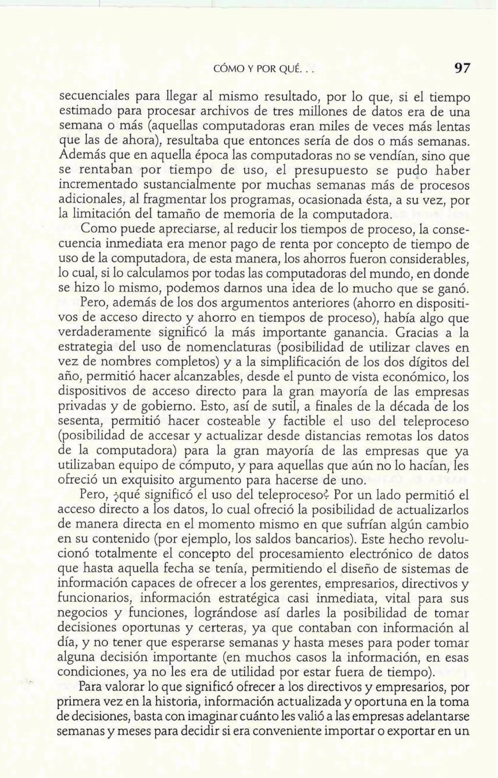 CÓMO Y POR QUÉ. . . 97 
secuenciales para llegar al mismo resultado, por lo que, si el tiempo 
estimado para procesar archivos de tres millones de datos era de una 
semana o más (aquellas computadoras eran miles de veces más lentas 
que las de ahora), resultaba que entonces sería de dos o más semanas. 
Además que en aquella época las computadoras no se vendían, sino que 
se rentaban por tiempo de uso, el presupuesto se pudo haber 
incrementado sustancialmente por muchas semanas más de'procesos 
adicionales, al fragmentar los programas, ocasionada ésta, a su vez, por 
la limitación del tamaño de memoria de la computadora. 
Como puede apreciarse, al reducir los tiempos de proceso, la conse-cuencia 
inmediata era menor pago de renta por concepto de tiempo de 
uso de la computadora, de esta manera, los ahorros Fueron considerables, 
lo cual, si lo calculamos por todas las computadoras del mundo, en donde 
se hizo lo mismo, podemos darnos una idea de lo mucho que se ganó. 
Pero, además de los dos argumentos anteriores (ahorro en dispositi-vos 
de acceso directo y ahorro en tiempos de proceso), había algo que 
verdaderamente significó la más importante ganancia. Gracias a la 
estrategia del uso de nomenclaturas (posibilidad de utilizar claves en 
vez de nombres completos) y a la simplificación de los dos dígitos del 
año, permitió hacer alcanzables, desde el punto de vista económico, los 
dispositivos de acceso directo para la gran mayoría de las empresas 
privadas y de gobierno. Esto, así de sutil, a finales de la década de los 
sesenta, permitió hacer costeable y factible el uso del teleproceso 
(posibilidad de accesar y actualizar desde distancias remotas los datos 
de la computadora) para la gran mayoría de las empresas que ya 
utilizaban equipo de cómputo, y para aquellas que aún no lo hacían, les 
ofreció un exquisito argumento para hacerse de uno. 
Pero, jqué significó el uso del teleproceso< Por un lado permitió el 
acceso directo a los datos, lo cual ofreció la posibilidad de actualizarlos 
de manera directa en el momento mismo en que sufrían algún cambio 
en su contenido (por ejemplo, los saldos bancarios). Este hecho revolu-cionó 
totalmente el concepto del procesamiento electrónico de datos 
que hasta aquella fecha se tenía, permitiendo el diseño de sistemas de 
información capaces de ofrecer a los gerentes, empresarios, directivos y 
funcionarios, información estratégica casi inmediata, vital para sus 
negocios y funciones, lográndose así darles la posibilidad de tomar 
decisiones oportunas y certeras, ya que contaban con información al 
día, y no tener que esperarse semanas y hasta meses para poder tomar 
alguna decisión importante (en muchos casos la información, en esas 
condiciones, ya no les era de utilidad por estar fuera de tiempo). 
Para valorar lo que significó ofrecer a los directivos y empresarios, por 
primera vez en la historia, información actualizada y oportuna en la toma 
de decisiones, basta con imaginar cuánto les valió a las empresas adelantarse 
semanas y meses para decidir si era conveniente importar o exportar en un 
 