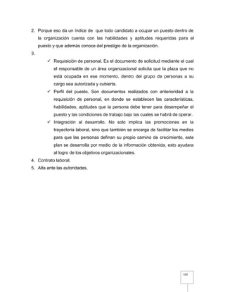 102
2. Porque eso da un índice de que todo candidato a ocupar un puesto dentro de
la organización cuenta con las habilidades y aptitudes requeridas para el
puesto y que además conoce del prestigio de la organización.
3.
 Requisición de personal. Es el documento de solicitud mediante el cual
el responsable de un área organizacional solicita que la plaza que no
está ocupada en ese momento, dentro del grupo de personas a su
cargo sea autorizada y cubierta.
 Perfil del puesto. Son documentos realizados con anterioridad a la
requisición de personal, en donde se establecen las características,
habilidades, aptitudes que la persona debe tener para desempeñar el
puesto y las condiciones de trabajo bajo las cuales se habrá de operar.
 Integración al desarrollo. No solo implica las promociones en la
trayectoria laboral, sino que también se encarga de facilitar los medios
para que las personas definan su propio camino de crecimiento, este
plan se desarrolla por medio de la información obtenida, esto ayudara
al logro de los objetivos organizacionales.
4. Contrato laboral.
5. Alta ante las autoridades.
 