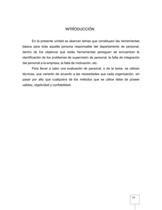 105
INTRODUCCIÓN
En la presente unidad se abarcan temas que constituyen las herramientas
básica para toda aquella persona responsable del departamento de personal,
dentro de los objetivos que estás herramientas persiguen se encuentran la
identificación de los problemas de supervisión de personal, la falta de integración
del personal a la empresa, la falta de motivación, etc.
Para llevar a cabo una evaluación de personal, o de la tarea, se utilizan
técnicas, que variarán de acuerdo a las necesidades que cada organización, sin
pasar por alto que cualquiera de los métodos que se utilice debe de poseer
validez, objetividad y confiabilidad.
 