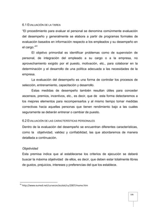 106
6.1 EVALUACIÓN DE LA TAREA
“El procedimiento para evaluar el personal se denomina comúnmente evaluación
del desempeño y generalmente se elabora a partir de programas formales de
evaluación basados en información respecto a los empleados y su desempeño en
el cargo.”91
El objetivo primordial es identificar problemas como de supervisión de
personal, de integración del empleado a su cargo o a la empresa, no
aprovechamiento exigido por el puesto, motivación, etc., para colaborar en la
determinación y el desarrollo de una política adecuada a las necesidades de la
empresa.
La evaluación del desempeño es una forma de controlar los procesos de
selección, entrenamiento, capacitación y desarrollo.
Estas medidas de desempeño también resultan útiles para conceder
ascensos, premios, incentivos, etc., es decir, que de esta forma detectaremos a
los mejores elementos para recompensarlos y al mismo tiempo tomar medidas
correctivas hacia aquellas personas que tienen rendimiento bajo a las cuales
seguramente se deberán entrenar o cambiar de puesto.
6.2 EVALUACIÓN DE LAS CARACTERÍSTICAS PERSONALES
Dentro de la evaluación del desempeño se encuentran diferentes características,
como la objetividad, validez y confiabilidad, las que abordaremos de manera
detallada a continuación.
Objetividad
Esta premisa indica que al establecerse los criterios de ejecución se deberá
buscar la máxima objetividad de ellos, es decir, que deben estar totalmente libres
de gustos, prejuicios, intereses y preferencias del que los establece.
91
http://www.eumed.net/cursecon/ecolat/cu/2007/mame.htm
 