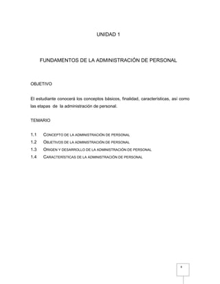 8
UNIDAD 1
FUNDAMENTOS DE LA ADMINISTRACIÓN DE PERSONAL
OBJETIVO
El estudiante conocerá los conceptos básicos, finalidad, características, así como
las etapas de la administración de personal.
TEMARIO
1.1 CONCEPTO DE LA ADMINISTRACIÓN DE PERSONAL
1.2 OBJETIVOS DE LA ADMINISTRACIÓN DE PERSONAL
1.3 ORIGEN Y DESARROLLO DE LA ADMINISTRACIÓN DE PERSONAL
1.4 CARACTERÍSTICAS DE LA ADMINISTRACIÓN DE PERSONAL
 