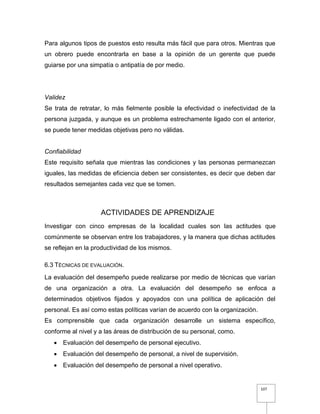 107
Para algunos tipos de puestos esto resulta más fácil que para otros. Mientras que
un obrero puede encontrarla en base a la opinión de un gerente que puede
guiarse por una simpatía o antipatía de por medio.
Validez
Se trata de retratar, lo más fielmente posible la efectividad o inefectividad de la
persona juzgada, y aunque es un problema estrechamente ligado con el anterior,
se puede tener medidas objetivas pero no válidas.
Confiabilidad
Este requisito señala que mientras las condiciones y las personas permanezcan
iguales, las medidas de eficiencia deben ser consistentes, es decir que deben dar
resultados semejantes cada vez que se tomen.
ACTIVIDADES DE APRENDIZAJE
Investigar con cinco empresas de la localidad cuales son las actitudes que
comúnmente se observan entre los trabajadores, y la manera que dichas actitudes
se reflejan en la productividad de los mismos.
6.3 TÉCNICAS DE EVALUACIÓN.
La evaluación del desempeño puede realizarse por medio de técnicas que varían
de una organización a otra. La evaluación del desempeño se enfoca a
determinados objetivos fijados y apoyados con una política de aplicación del
personal. Es así como estas políticas varían de acuerdo con la organización.
Es comprensible que cada organización desarrolle un sistema específico,
conforme al nivel y a las áreas de distribución de su personal, como.
 Evaluación del desempeño de personal ejecutivo.
 Evaluación del desempeño de personal, a nivel de supervisión.
 Evaluación del desempeño de personal a nivel operativo.
 