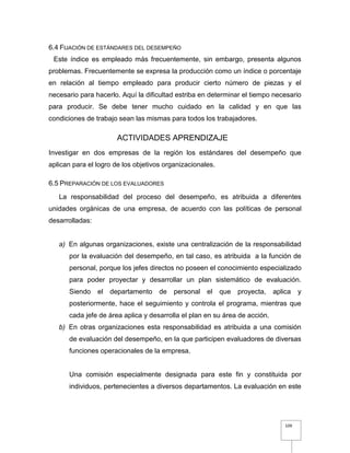 109
6.4 FIJACIÓN DE ESTÁNDARES DEL DESEMPEÑO
Este índice es empleado más frecuentemente, sin embargo, presenta algunos
problemas. Frecuentemente se expresa la producción como un índice o porcentaje
en relación al tiempo empleado para producir cierto número de piezas y el
necesario para hacerlo. Aquí la dificultad estriba en determinar el tiempo necesario
para producir. Se debe tener mucho cuidado en la calidad y en que las
condiciones de trabajo sean las mismas para todos los trabajadores.
ACTIVIDADES APRENDIZAJE
Investigar en dos empresas de la región los estándares del desempeño que
aplican para el logro de los objetivos organizacionales.
6.5 PREPARACIÓN DE LOS EVALUADORES
La responsabilidad del proceso del desempeño, es atribuida a diferentes
unidades orgánicas de una empresa, de acuerdo con las políticas de personal
desarrolladas:
a) En algunas organizaciones, existe una centralización de la responsabilidad
por la evaluación del desempeño, en tal caso, es atribuida a la función de
personal, porque los jefes directos no poseen el conocimiento especializado
para poder proyectar y desarrollar un plan sistemático de evaluación.
Siendo el departamento de personal el que proyecta, aplica y
posteriormente, hace el seguimiento y controla el programa, mientras que
cada jefe de área aplica y desarrolla el plan en su área de acción.
b) En otras organizaciones esta responsabilidad es atribuida a una comisión
de evaluación del desempeño, en la que participen evaluadores de diversas
funciones operacionales de la empresa.
Una comisión especialmente designada para este fin y constituida por
individuos, pertenecientes a diversos departamentos. La evaluación en este
 