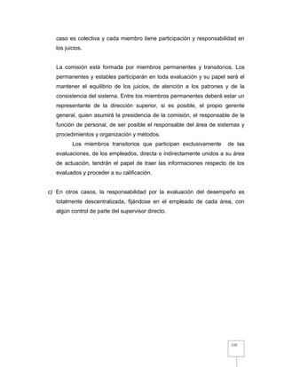 110
caso es colectiva y cada miembro tiene participación y responsabilidad en
los juicios.
La comisión está formada por miembros permanentes y transitorios. Los
permanentes y estables participarán en toda evaluación y su papel será el
mantener el equilibrio de los juicios, de atención a los patrones y de la
consistencia del sistema. Entre los miembros permanentes deberá estar un
representante de la dirección superior, si es posible, el propio gerente
general, quien asumirá la presidencia de la comisión, el responsable de la
función de personal, de ser posible el responsable del área de sistemas y
procedimientos y organización y métodos.
Los miembros transitorios que participan exclusivamente de las
evaluaciones, de los empleados, directa o indirectamente unidos a su área
de actuación, tendrán el papel de traer las informaciones respecto de los
evaluados y proceder a su calificación.
c) En otros casos, la responsabilidad por la evaluación del desempeño es
totalmente descentralizada, fijándose en el empleado de cada área, con
algún control de parte del supervisor directo.
 