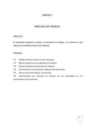 113
UNIDAD 7
MERCADO DE TRABAJO
OBJETIVO
El estudiante analizará la oferta y la demanda de trabajo, y la manera en que
influye en el establecimiento de los salarios.
TEMARIO
7.1 FORMULACIÓN DEL EMPLEO A NIVEL REGIONAL.
7.2 MARCO CONCEPTUAL DEL MERCADO DE TRABAJO.
7.3 CARACTERÍSTICAS DEL MERCADO DE TRABAJO.
7.4 UTILIZACIÓN DE LOS RECURSOS HUMANOS MÁS ADECUADOS.
7.5 ESTRUCTURA PROFESIONAL Y EDUCACIÓN.
7.6 IMPLICACIONES DEL MERCADO DE TRABAJO EN LOS PROGRAMAS DE LOS
DEPARTAMENTOS DE PERSONAL.
 