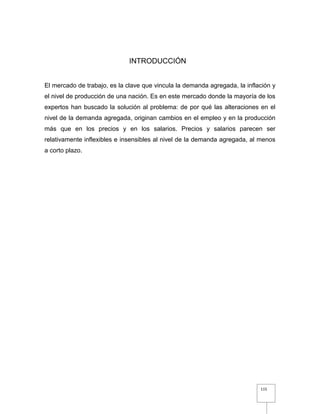 115
INTRODUCCIÓN
El mercado de trabajo, es la clave que vincula la demanda agregada, la inflación y
el nivel de producción de una nación. Es en este mercado donde la mayoría de los
expertos han buscado la solución al problema: de por qué las alteraciones en el
nivel de la demanda agregada, originan cambios en el empleo y en la producción
más que en los precios y en los salarios. Precios y salarios parecen ser
relativamente inflexibles e insensibles al nivel de la demanda agregada, al menos
a corto plazo.
 