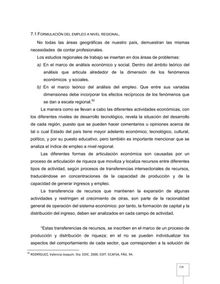 116
7.1 FORMULACIÓN DEL EMPLEO A NIVEL REGIONAL.
No todas las áreas geográficas de nuestro país, demuestran las mismas
necesidades de contar profesionales.
Los estudios regionales de trabajo se insertan en dos áreas de problemas:
a) En el marco de análisis económico y social. Dentro del ámbito teórico del
análisis que articula alrededor de la dimensión de los fenómenos
económicos y sociales.
b) En el marco teórico del análisis del empleo. Que entre sus variadas
dimensiones debe incorporar los efectos recíprocos de los fenómenos que
se dan a escala regional.92
La manera como se llevan a cabo las diferentes actividades económicas, con
los diferentes niveles de desarrollo tecnológico, revela la situación del desarrollo
de cada región, puesto que se pueden hacer comentarios u opiniones acerca de
tal o cual Estado del país tiene mayor adelanto económico, tecnológico, cultural,
político, y por su puesto educativo, pero también es importante mencionar que se
analiza el índice de empleo a nivel regional.
Las diferentes formas de articulación económica son causadas por un
proceso de articulación de riqueza que moviliza y localiza recursos entre diferentes
tipos de actividad, según procesos de transferencias intersectoriales de recursos,
traduciéndose en concentraciones de la capacidad de producción y de la
capacidad de generar ingresos y empleo.
La transferencia de recursos que mantienen la expansión de algunas
actividades y restringen el crecimiento de otras, son parte de la racionalidad
general de operación del sistema económico: por tanto, la formación de capital y la
distribución del ingreso, deben ser analizados en cada campo de actividad.
“Estas transferencias de recursos, se inscriben en el marco de un proceso de
producción y distribución de riqueza; en el no se pueden individualizar los
aspectos del comportamiento de cada sector, que corresponden a la solución de
92
RODRÍGUEZ, Valencia Joaquín. 5ta. EDIC. 2000. EDIT. ECAFSA, PÁG. 94.
 