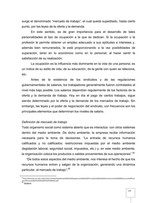 119
surge el denominado “mercado de trabajo”, el cual queda supeditado, hasta cierto
punto, por las leyes de la oferta y la demanda.
En este sentido, es de gran importancia para el desarrollo de tales
personalidades el tipo de ocupación a la que se dedican. Si la ocupación o la
profesión le permite obtener un empleo adecuado a sus aptitudes e intereses y,
además bien remunerados, le está proporcionando a la vez posibilidades de
superación, tanto en lo económico como en lo personal, al hacer sentir la
satisfacción de su realización.
La ocupación es la influencia más dominante en la vida de una persona; es
un índice de su estilo de vida, de su educación, de la gente con quien se relaciona,
etc.
Antes de la existencia de los sindicatos y de las regulaciones
gubernamentales de salarios, los trabajadores generalmente fueron contratados al
nivel más bajo posible. Los salarios dependían regularmente de los factores de la
oferta y la demanda de trabajo. Hoy en día el pago de ciertos trabajos, sigue
siendo determinado por la oferta y la demanda de los mercados de trabajo. Sin
embargo, las leyes y el poder de negociación del sindicato, con frecuencia son los
principales elementos que determinan los niveles de salario.
Definición de mercado de trabajo
Todo organismo social como sistema abierto que es interactúa con otros sistemas
dentro del medio ambiente. De dicho ambiente, la empresa recibe información
necesaria para la toma de decisiones. “La entrada de recursos humanos
calificados y no calificados: restricciones impuestas por el medio ambiente
(legislación laboral, seguridad social, impuestos, etc.) y, en este medio ambiente,
la organización coloca los productos o salidas provenientes de sus operaciones”.94
“De todos estos aspectos del medio ambiente, nos interesa el hecho de que los
recursos humanos entren y salgan de la organización, generando una dinámica
particular, el mercado de trabajo”.95
94
http://docentes.uni.edu.ni/fec/Julio.Canales/Expediente%20de%20Asignatura%20de%20Principios%20de%20Administracion%202008/Recursos%20Hum
anos/Personal/MERCADO%20DE%20TRABAJO.pdf
95
Ibidem.
 