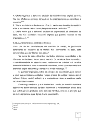 121
1. “Oferta mayor que la demanda. Situación de disponibilidad de empleo, es decir,
hay más ofertas que empleos por parte de las organizaciones que candidatos a
ocuparlos”.100
2. “Oferta equivalente a la demanda. Cuando existe una situación de equilibrio
entre el volumen de ofertas de empleo y el número de candidatos.”101
3. “Oferta menor que la demanda. Situación de disponibilidad de candidatos; es
decir, hay más candidatos buscando empleos que puestos vacantes en las
organizaciones”.102
7.3 CARACTERÍSTICAS DEL MERCADO DE TRABAJO.
Cada una de las características del mercado de trabajo, le proporciona
condiciones de actuación de la manera más conveniente, es decir, cada
característica goza de “libertad para actuar”.
“La suma de estas diferentes voluntades, diferentes necesidades y de
diferentes aspiraciones, hacen que el mercado de trabajo se torne complejo y,
como consecuencia, en algún momento determinado se presente una decidida
influencia de la oferta sobre la demanda o viceversa, dando como resultado final
diferentes rasgos de sueldos y salarios de la fuerza de trabajo”.103
El quehacer organizado, sobre los principios de organización, para atender
y cubrir sus complejas necesidades; realizan el pago de sueldos y salarios por el
esfuerzo (físico o mental) realizado, y la producción de bienes y servicios a través
de los recursos humanos.
Ese trabajo o esfuerzo que el hombre lleva a cabo en beneficio de toda la
sociedad ha de ser retribuido por ésta, no sólo con la representación exacta de lo
que su trabajo haya producido como esfuerzo individual, sino con la plusvalía que
se derive por ser una pieza dentro de una organización.
100
Rodríguez, Valencia Joaquín, Administración moderna de personal, p. 100.
101
Loc cit.
102
Loc cit.
103
Idem.
 
