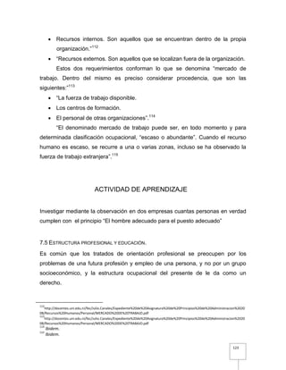123
 Recursos internos. Son aquellos que se encuentran dentro de la propia
organización.”112
 “Recursos externos. Son aquellos que se localizan fuera de la organización.
Estos dos requerimientos conforman lo que se denomina “mercado de
trabajo. Dentro del mismo es preciso considerar procedencia, que son las
siguientes:”113
 “La fuerza de trabajo disponible.
 Los centros de formación.
 El personal de otras organizaciones”.114
“El denominado mercado de trabajo puede ser, en todo momento y para
determinada clasificación ocupacional, “escaso o abundante”. Cuando el recurso
humano es escaso, se recurre a una o varias zonas, incluso se ha observado la
fuerza de trabajo extranjera”.115
ACTIVIDAD DE APRENDIZAJE
Investigar mediante la observación en dos empresas cuantas personas en verdad
cumplen con el principio “El hombre adecuado para el puesto adecuado”
7.5 ESTRUCTURA PROFESIONAL Y EDUCACIÓN.
Es común que los tratados de orientación profesional se preocupen por los
problemas de una futura profesión y empleo de una persona, y no por un grupo
socioeconómico, y la estructura ocupacional del presente de le da como un
derecho.
112
http://docentes.uni.edu.ni/fec/Julio.Canales/Expediente%20de%20Asignatura%20de%20Principios%20de%20Administracion%2020
08/Recursos%20Humanos/Personal/MERCADO%20DE%20TRABAJO.pdf
113
http://docentes.uni.edu.ni/fec/Julio.Canales/Expediente%20de%20Asignatura%20de%20Principios%20de%20Administracion%2020
08/Recursos%20Humanos/Personal/MERCADO%20DE%20TRABAJO.pdf
114
Ibidem.
115
Ibidem.
 