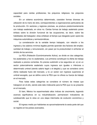 125
capacidad para ciertas profesiones; los prejuicios religiosos; los prejuicios
sociales.
En un sistema económico determinado, coexisten formas diversas de
utilización de la mano de obra, correspondientes a organizaciones particulares de
la producción. En sectores y regiones precisas, se produce predominantemente
con trabajo asalariado, en otros no. Ciertas formas de trabajo asalariado ponen
énfasis sobre la división funcional de las ocupaciones, es decir, sobre las
habilidades del trabajador; otras enfatizan el tiempo que desgasta quien opera las
máquinas automáticas y semiautomáticas.
La consideración de la variable tiempo trabajado, con relación a los
ingresos y los salarios mínimos legales permite aprender dos factores del empleo:
cantidad de trabajo y remuneración, sin pasar por la productividad ni enfrentar al
ámbito de los servicios.
La PEA (Población Económicamente Activa), se divide en dos categorías:
los asalariados y los no asalariados. Los primeros constituyen la oferta de trabajo
realizado a precios corrientes. Es preciso subdividir a los segundos en: a) en un
sector potencialmente asalariado cuyos ingresos son iguales o inferiores a
determinado umbral (siendo salario legal o el elegido) y que se considera como
oferta realizada fuera del mercado, y b) un sector con ingresos superiores al
umbral escogido, que se define como la PEA que no ofrece su fuerza de trabajo
en el mercado.
Para todas estas categorías se considera el número de meses que
trabajaron en el año, siendo este dato irrelevante para la PEA que no se presenta
en el mercado.
Si bien, México ha experimentado altos índices de crecimiento, logrando
avances significativos en su industrialización, permanecen indicadores de
subdesarrollo que lo sitúa en una etapa intermedia de evolución económica y
social.
El ingreso medio por habitantes es aproximadamente la sexta parte del que
se registra en los países avanzados.
 