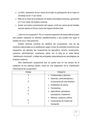 126
 La PEA, representa 34 por ciento de la total, la participación de la mujer en
el trabajo es de 17 por ciento.
 Más de la mitad de la población se dedica actividades primarias, generando
el 17 por ciento del ingreso nacional.
 Existe una fuerte concentración del ingreso: el 65 por ciento de las familias
percibe apenas el 25 por ciento del ingreso familiar total.
¿Qué es una ocupación? “Es un conjunto específico de tareas diferenciadas
que pueden realizarse en distintos establecimientos y que pueden dar lugar al
empleo de una o más personas”.
Existen diversas maneras de clasificar las ocupaciones. Una de las
maneras tradicionales es la clasificación según el tipo de actividad económica que
representa, por ejemplo: las ocupaciones de agricultura, minería, construcción,
comercio, administración, enseñanza, salud, etc. A ésta se le suele llamar
“clasificación horizontal” y refleja las principales especializaciones tecnológicas de
la época moderna.
Otra clasificación ocupacional que se puede usar en los censos de la
población de los distintos países, suele ser una adaptación de la “clasificación
internacional de ocupaciones”.
Código Categoría
0
1
2
3
4
5
6
7
 Profesionales y técnicos.
 Gerentes, administradores y
funcionarios de nivel directivo.
 Empleados de oficina.
 Vendedores.
 Agricultores, ganaderos,
pescadores, madereros.
 Mineros, canteros y afines.
 Conductores de medios de
transporte.
 