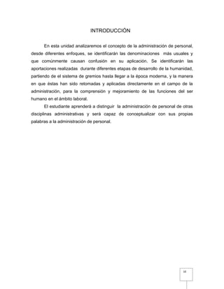 10
INTRODUCCIÓN
En esta unidad analizaremos el concepto de la administración de personal,
desde diferentes enfoques, se identificarán las denominaciones más usuales y
que comúnmente causan confusión en su aplicación. Se identificarán las
aportaciones realizadas durante diferentes etapas de desarrollo de la humanidad,
partiendo de el sistema de gremios hasta llegar a la época moderna, y la manera
en que éstas han sido retomadas y aplicadas directamente en el campo de la
administración, para la comprensión y mejoramiento de las funciones del ser
humano en el ámbito laboral.
El estudiante aprenderá a distinguir la administración de personal de otras
disciplinas administrativas y será capaz de conceptualizar con sus propias
palabras a la administración de personal.
 