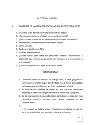 129
AUTOEVALUACIÓN
I. CONTESTE DE MANERA CORRECTA LAS SIGUIENTES PREGUNTAS
1. Mencione como define Chiavenato al mercado de trabajo.
2. ¿Qué sucede, cuándo la oferta es mayor que la demanda?
3. ¿Cómo explica la situación en qué la demanda es mayor que la oferta?
4. Enumere tres características del mercado de trabajo.
5. Defina plusvalía.
6. Explique la división de la PEA.
7. ¿Qué es una ocupación?
8. ¿Cuáles serían para usted las principales barreras, impedimentos y
obstáculos que enfrentan las personas para el ingreso y la preparación en
una profesión?
9. ¿Cuál es su opinión de la mujer en el campo laboral?
RESPUESTAS
1. Chiavenato define al mercado de trabajo como, el área geográfica o
territorio donde existen grupos de individuos, más o menos organizados,
que buscan y ofrecen bienes y servicios y establecen precios.
2. Situación de disponibilidad de empleo, es decir, hay más ofertas que
empleos por parte de las organizaciones que candidatos a ocuparlos.
3. Se da una situación de disponibilidad de candidatos; es decir, hay más
candidatos buscando empleos que puestos vacantes en las
organizaciones.
4.
 El mercado de trabajo ofrece retribuciones monetarias no sólo por
servicios económicos, sino también por las que no los son.
 