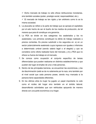 130
 Dicho mercado de trabajo no sólo ofrece retribuciones monetarias,
sino también sociales (poder, prestigio social, responsabilidad, etc.).
 El mercado de trabajo es tan rígido y tan arbitrario como lo es la
misma sociedad.
5. La plusvalía se refiere a la parte de trabajo que se apropia el capitalista
por el solo hecho de ser el dueño de los medios de producción, de tal
manera que para él constituye una ganancia.
6. La PEA se divide en dos categorías: los asalariados y los no
asalariados. Los primeros constituyen la oferta de trabajo realizado a
precios corrientes. Es preciso subdividir a los segundos en: a) en un
sector potencialmente asalariado cuyos ingresos son iguales o inferiores
a determinado umbral (siendo salario legal o el elegido) y que se
considera como oferta realizada fuera del mercado, y b) y PEA que no
ofrece su fuerza de trabajo en el mercado.
7. Se conoce como ocupación al conjunto específico de tareas
diferenciadas que pueden realizarse en distintos establecimientos y que
pueden dar lugar al empleo de una o más personas.
8. Dentro de las principales barreras, se encuentran las económicas, y las
de discriminación (está se da no solamente por la raza, sino también por
el nivel social que cada persona posee, siendo muy marcada si la
persona tiene capacidades diferentes.
9. En los últimos años la mujer ha jugado un papel importante no solo
como el núcleo del hogar sino también en el ámbito laboral,
desarrollando actividades que son retribuidas apoyando de manera
directa con una parte económica a su hogar.
 