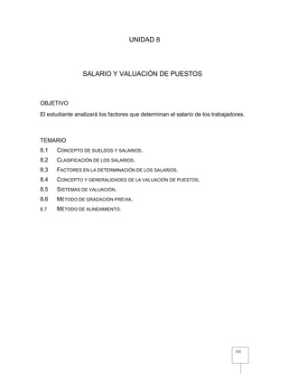 131
UNIDAD 8
SALARIO Y VALUACIÓN DE PUESTOS
OBJETIVO
El estudiante analizará los factores que determinan el salario de los trabajadores.
TEMARIO
8.1 CONCEPTO DE SUELDOS Y SALARIOS.
8.2 CLASIFICACIÓN DE LOS SALARIOS.
8.3 FACTORES EN LA DETERMINACIÓN DE LOS SALARIOS.
8.4 CONCEPTO Y GENERALIDADES DE LA VALUACIÓN DE PUESTOS.
8.5 SISTEMAS DE VALUACIÓN.
8.6 MÉTODO DE GRADACIÓN PREVIA.
8.7 MÉTODO DE ALINEAMIENTO.
 