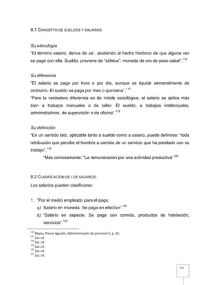 133
8.1 CONCEPTO DE SUELDOS Y SALARIOS
Su etimología
“El término salario, deriva de sa”, aludiendo al hecho histórico de que alguna vez
se pagó con ella. Sueldo, proviene de “sólidus”: moneda de oro de peso cabal”.116
Su diferencia
“El salario se paga por hora o por día, aunque se liquide semanalmente de
ordinario. El sueldo se paga por mes o quincena”.117
“Pero la verdadera diferencia es de índole sociológica: el salario se aplica más
bien a trabajos manuales o de taller. El sueldo, a trabajos intelectuales,
administrativos, de supervisión o de oficina”.118
Su definición
“En un sentido lato, aplicable tanto a sueldo como a salario, puede definirse: “toda
retribución que percibe el hombre a cambio de un servicio que ha prestado con su
trabajo”.119
“Más concisamente: “La remuneración por una actividad productiva”120
8.2 CLASIFICACIÓN DE LOS SALARIOS.
Los salarios pueden clasificarse:
1. “Por el medio empleado para el pago.
a) Salario en moneda. Se paga en efectivo”.121
b) “Salario en especie. Se paga con comida, productos de habitación,
servicios”.122
116
Reyes, Ponce Agustín, Administración de personal II, p. 15.
117
Loc cit.
118
Loc cit.
119
Loc cit.
120
Loc cit.
121
Loc cit.
 