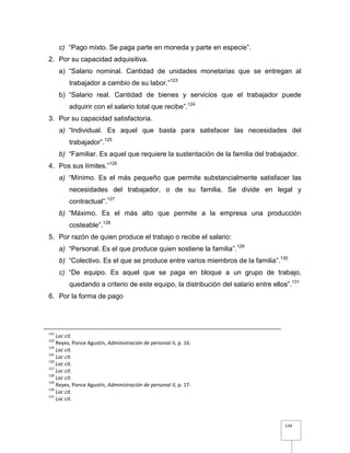 134
c) “Pago mixto. Se paga parte en moneda y parte en especie”.
2. Por su capacidad adquisitiva.
a) “Salario nominal. Cantidad de unidades monetarias que se entregan al
trabajador a cambio de su labor.”123
b) “Salario real. Cantidad de bienes y servicios que el trabajador puede
adquirir con el salario total que recibe”.124
3. Por su capacidad satisfactoria.
a) “Individual. Es aquel que basta para satisfacer las necesidades del
trabajador”.125
b) “Familiar. Es aquel que requiere la sustentación de la familia del trabajador.
4. Pos sus límites.”126
a) “Mínimo. Es el más pequeño que permite substancialmente satisfacer las
necesidades del trabajador, o de su familia. Se divide en legal y
contractual”.127
b) “Máximo. Es el más alto que permite a la empresa una producción
costeable”.128
5. Por razón de quien produce el trabajo o recibe el salario:
a) “Personal. Es el que produce quien sostiene la familia”.129
b) “Colectivo. Es el que se produce entre varios miembros de la familia”.130
c) “De equipo. Es aquel que se paga en bloque a un grupo de trabajo,
quedando a criterio de este equipo, la distribución del salario entre ellos”.131
6. Por la forma de pago
122
Loc cit.
123
Reyes, Ponce Agustín, Administración de personal II, p. 16.
124
Loc cit.
125
Loc cit.
126
Loc cit.
127
Loc cit.
128
Loc cit.
129
Reyes, Ponce Agustín, Administración de personal II, p. 17.
130
Loc cit.
131
Loc cit.
 