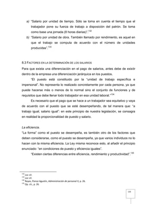 135
a) “Salario por unidad de tiempo. Sólo se toma en cuenta el tiempo que el
trabajador pone su fuerza de trabajo a disposición del patrón. Se toma
como base una jornada (8 horas diarias)”.132
b) “Salario por unidad de obra. También llamado por rendimiento, es aquel en
que el trabajo se computa de acuerdo con el número de unidades
producidas”.133
8.3 FACTORES EN LA DETERMINACIÓN DE LOS SALARIOS
Para que exista una diferenciación en el pago de salarios, antes debe de existir
dentro de la empresa una diferenciación jerárquica en los puestos.
“El puesto está constituido por la “unidad de trabajo específica e
impersonal”. No representa lo realizado concretamente por cada persona, ya que
puede hacerse más o menos de lo normal sino el conjunto de funciones y de
requisitos que debe llenar todo trabajador en esa unidad laboral.”134
Es necesario que el pago que se hace a un trabajador sea equitativo y vaya
de acuerdo con el puesto que se esté desempeñando, de tal manera que: “a
trabajo igual, salario igual”: en este principio de nuestra legislación, se consagra
en realidad la proporcionalidad de puesto y salario.
La eficiencia.
“La forma” como el puesto se desempeña, es también otro de los factores que
deben considerarse, como el puesto se desempeña, ya que varios individuos no lo
hacen con la misma eficiencia. La Ley misma reconoce esto, al añadir el principio
enunciado: “en condiciones de puesto y eficiencia iguales”.
“Existen ciertas diferencias entre eficiencia, rendimiento y productividad”.135
132
Loc cit.
133
Loc cit.
134
Reyes, Ponce Agustín, Administración de personal II, p. 26.
135
Op. cit., p. 26.
 