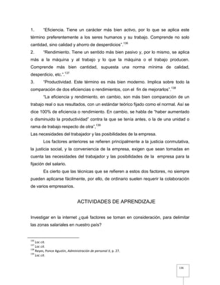 136
1. “Eficiencia. Tiene un carácter más bien activo, por lo que se aplica este
término preferentemente a los seres humanos y su trabajo. Comprende no solo
cantidad, sino calidad y ahorro de desperdicios”.136
2. “Rendimiento. Tiene un sentido más bien pasivo y, por lo mismo, se aplica
más a la máquina y al trabajo y lo que la máquina o el trabajo producen.
Comprende más bien cantidad, supuesta una norma mínima de calidad,
desperdicio, etc.”.137
3. “Productividad. Este término es más bien moderno. Implica sobre todo la
comparación de dos eficiencias o rendimientos, con el fin de mejorarlos”.138
“La eficiencia y rendimiento, en cambio, son más bien comparación de un
trabajo real o sus resultados, con un estándar teórico fijado como el normal. Así se
dice 100% de eficiencia o rendimiento. En cambio, se habla de “haber aumentado
o disminuido la productividad” contra la que se tenía antes, o la de una unidad o
rama de trabajo respecto de otra”,139
Las necesidades del trabajador y las posibilidades de la empresa.
Los factores anteriores se refieren principalmente a la justicia conmutativa,
la justicia social, y la conveniencia de la empresa, exigen que sean tomadas en
cuenta las necesidades del trabajador y las posibilidades de la empresa para la
fijación del salario.
Es cierto que las técnicas que se refieren a estos dos factores, no siempre
pueden aplicarse fácilmente, por ello, de ordinario suelen requerir la colaboración
de varios empresarios.
ACTIVIDADES DE APRENDIZAJE
Investigar en la internet ¿qué factores se toman en consideración, para delimitar
las zonas salariales en nuestro país?
136
Loc cit.
137
Loc cit.
138
Reyes, Ponce Agustín, Administración de personal II, p. 27.
139
Loc cit.
 