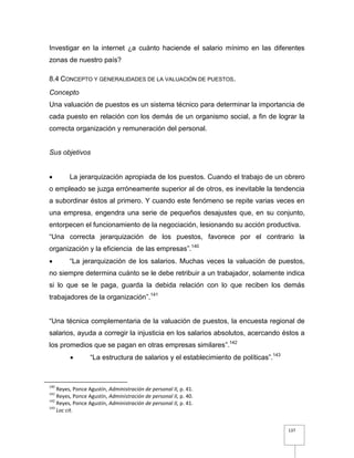 137
Investigar en la internet ¿a cuánto haciende el salario mínimo en las diferentes
zonas de nuestro país?
8.4 CONCEPTO Y GENERALIDADES DE LA VALUACIÓN DE PUESTOS.
Concepto
Una valuación de puestos es un sistema técnico para determinar la importancia de
cada puesto en relación con los demás de un organismo social, a fin de lograr la
correcta organización y remuneración del personal.
Sus objetivos
 La jerarquización apropiada de los puestos. Cuando el trabajo de un obrero
o empleado se juzga erróneamente superior al de otros, es inevitable la tendencia
a subordinar éstos al primero. Y cuando este fenómeno se repite varias veces en
una empresa, engendra una serie de pequeños desajustes que, en su conjunto,
entorpecen el funcionamiento de la negociación, lesionando su acción productiva.
“Una correcta jerarquización de los puestos, favorece por el contrario la
organización y la eficiencia de las empresas”.140
 “La jerarquización de los salarios. Muchas veces la valuación de puestos,
no siempre determina cuánto se le debe retribuir a un trabajador, solamente indica
si lo que se le paga, guarda la debida relación con lo que reciben los demás
trabajadores de la organización”.141
“Una técnica complementaria de la valuación de puestos, la encuesta regional de
salarios, ayuda a corregir la injusticia en los salarios absolutos, acercando éstos a
los promedios que se pagan en otras empresas similares”.142
 “La estructura de salarios y el establecimiento de políticas”.143
140
Reyes, Ponce Agustín, Administración de personal II, p. 41.
141
Reyes, Ponce Agustín, Administración de personal II, p. 40.
142
Reyes, Ponce Agustín, Administración de personal II, p. 41.
143
Loc cit.
 