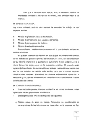 139
Para que la valuación rinda todo su fruto, es necesario precisar las
finalidades concretas a las que se le destina, para amoldar mejor a las
mismas.
8.5 SISTEMAS DE VALUACIÓN.
Hay cuatro métodos básicos para efectuar la valuación del trabajo de una
empresa, a saber:
1) Método de gradación previa o clasificación.
2) Método de alineamiento o de valuación por series.
3) Método de comparación de factores
4) Método de valuación por puntos.
Estos métodos pueden combinarse entre sí, lo que de hecho se hace en
muchas ocasiones.
Su pueden clasificar los métodos en dos grupos. El primero está formado
por los métodos de gradación previa y de valuación por series, que se caracterizan
por su máxima simplicidad, la que los hace sumamente fáciles y rápidos, pero al
mismo tiempo los separa poco de la evaluación empírica. El segundo grupo
comprende los métodos de comparación por factores y valuación por puntos, que
son los que revisten un carácter más técnico, pero, por lo mismo, suponen
complicaciones mayores. Añadiremos un sistema recientemente aparecido: el
método de guías, que es en realidad una combinación de la valuación de puestos
con encuesta de salarios.
8.6 EL MÉTODO DE GRADACIÓN PREVIA
 Caracterización general. Consiste en clasificar los puntos en niveles, clases
o grados de trabajo, previamente establecidos.
 Etapas principales. Pueden distinguirse las siguientes:
a) Fijación previa de grado de trabajo. Tomándose en consideración las
características de las labores que se desarrollan en la empresa, se fijan
 