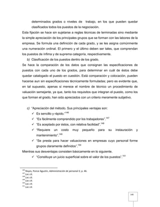 140
determinados grados o niveles de trabajo, en los que pueden quedar
clasificados todos los puestos de la negociación.
Esta fijación se hace sin sujetarse a reglas técnicas de terminadas sino mediante
la simple apreciación de los principales grupos que se forman con las labores de la
empresa. Se formula una definición de cada grado, y se les asigna comúnmente
una numeración ordinal. El primero y el último deben ser tales, que comprendan
los puestos de ínfima y de suprema categoría, respectivamente.
b) Clasificación de los puestos dentro de los grado.
Se hace la comparación de los datos que consignan las especificaciones de
puestos con cada uno de los grados, para determinar en cuál de éstos debe
quedar catalogado el puesto en cuestión. Está comparación y colocación, pueden
hacerse aun sin especificaciones técnicamente formuladas; pero es evidente que,
en tal supuesto, apenas si merece el nombre de técnico un procedimiento de
valuación semejante, ya que, tanto los requisitos que integran el puesto, como los
que forman el grado, han sido apreciados con un criterio meramente subjetivo.
c) “Apreciación del método. Sus principales ventajas son:
 Es sencillo y rápido.”146
 “Es fácilmente comprendido por los trabajadores”.147
 “Es aceptado por éstos, con relativa facilidad”.148
 “Requiere un costo muy pequeño para su instauración y
mantenimiento”.149
 “Se presta para hacer valuaciones en empresas cuyo personal forme
grupos claramente definidos”.150
Mientras sus desventajas consisten básicamente en lo siguiente.
 “Constituye un juicio superficial sobre el valor de los puestos”.151
146
Reyes, Ponce Agustín, Administración de personal II, p. 46.
147
Loc cit.
148
Loc cit.
149
Loc cit.
150
Loc cit.
151
Loc cit.
 