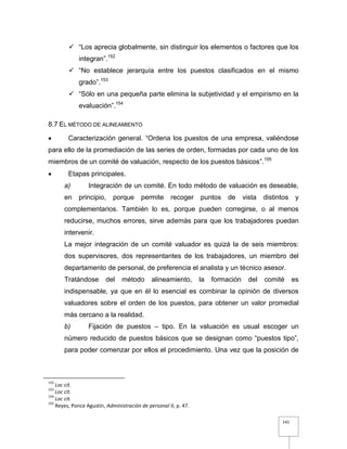 141
 “Los aprecia globalmente, sin distinguir los elementos o factores que los
integran”.152
 “No establece jerarquía entre los puestos clasificados en el mismo
grado”.153
 “Sólo en una pequeña parte elimina la subjetividad y el empirismo en la
evaluación”.154
8.7 EL MÉTODO DE ALINEAMIENTO
 Caracterización general. “Ordena los puestos de una empresa, valiéndose
para ello de la promediación de las series de orden, formadas por cada uno de los
miembros de un comité de valuación, respecto de los puestos básicos”.155
 Etapas principales.
a) Integración de un comité. En todo método de valuación es deseable,
en principio, porque permite recoger puntos de vista distintos y
complementarios. También lo es, porque pueden corregirse, o al menos
reducirse, muchos errores, sirve además para que los trabajadores puedan
intervenir.
La mejor integración de un comité valuador es quizá la de seis miembros:
dos supervisores, dos representantes de los trabajadores, un miembro del
departamento de personal, de preferencia el analista y un técnico asesor.
Tratándose del método alineamiento, la formación del comité es
indispensable, ya que en él lo esencial es combinar la opinión de diversos
valuadores sobre el orden de los puestos, para obtener un valor promedial
más cercano a la realidad.
b) Fijación de puestos – tipo. En la valuación es usual escoger un
número reducido de puestos básicos que se designan como “puestos tipo”,
para poder comenzar por ellos el procedimiento. Una vez que la posición de
152
Loc cit.
153
Loc cit.
154
Loc cit.
155
Reyes, Ponce Agustín, Administración de personal II, p. 47.
 