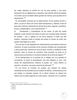 143
las cuales aparezca el nombre de uno de esos puestos y una breve
descripción de sus obligaciones y requisitos, esto permite colocar las tarjetas
en el orden que se considere deben guardar las mismas, para ayudarse en el
alineamiento.”160
“Es aconsejable comenzar por la determinación de los puestos primero y
último, ya que en éstos casi nunca existe discrepancia y, además, sirven de
base para continuar ordenando los demás de la serie: segundo y penúltimo;
tercero y antepenúltimo, y así sucesivamente”.161
d) Combinación y promediación de las series. El jefe del comité
pregunta a cada miembro del mismo el orden que considera debe colocarse
los puestos – tipo, y registra en una forma especial, el orden que ése
propone, colocando frente al nombre del puesto el número de orden que
aquél le haya fijado en su serie.
“Una vez que se han registrado los ordenamientos que proponen todos los
miembros, se saca el promedio de los números ordinales que corresponden
a cada puesto tipo, haciendo la suma de estos números y dividiendo el total
obtenido, entre el número de miembros. Este promedio se anota en la
columna que se encuentra en el extremo derecho de la forma de registro”.162
“Si las discrepancias en la posición de un trabajo son muy grandes es
conveniente, no hacer la promediación, que sólo reflejaría un error, sino
revisar las especificaciones, observar el puesto, etc., hasta obtener un
acuerdo o al menos, una mayor cercanía de opiniones”.163
“En una forma, se inscriben los puestos, que indiquen los valores
resultantes de los promedios que se acaban de obtener, comenzando por los
que tengan un promedio superior. En la última columna se colocan los
salarios que se están pagando por cada puesto, marcando con un asterisco
160
Reyes, Ponce Agustín, Administración de personal II, p. 49.
161
Loc cit.
162
Loc cit.
163
Loc cit.
 