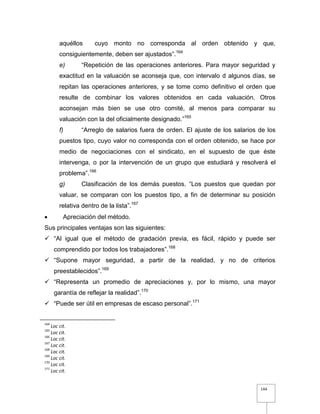 144
aquéllos cuyo monto no corresponda al orden obtenido y que,
consiguientemente, deben ser ajustados”.164
e) “Repetición de las operaciones anteriores. Para mayor seguridad y
exactitud en la valuación se aconseja que, con intervalo d algunos días, se
repitan las operaciones anteriores, y se tome como definitivo el orden que
resulte de combinar los valores obtenidos en cada valuación. Otros
aconsejan más bien se use otro comité, al menos para comparar su
valuación con la del oficialmente designado.”165
f) “Arreglo de salarios fuera de orden. El ajuste de los salarios de los
puestos tipo, cuyo valor no corresponda con el orden obtenido, se hace por
medio de negociaciones con el sindicato, en el supuesto de que éste
intervenga, o por la intervención de un grupo que estudiará y resolverá el
problema”.166
g) Clasificación de los demás puestos. “Los puestos que quedan por
valuar, se comparan con los puestos tipo, a fin de determinar su posición
relativa dentro de la lista”.167
 Apreciación del método.
Sus principales ventajas son las siguientes:
 “Al igual que el método de gradación previa, es fácil, rápido y puede ser
comprendido por todos los trabajadores”.168
 “Supone mayor seguridad, a partir de la realidad, y no de criterios
preestablecidos”.169
 “Representa un promedio de apreciaciones y, por lo mismo, una mayor
garantía de reflejar la realidad”.170
 “Puede ser útil en empresas de escaso personal”.171
164
Loc cit.
165
Loc cit.
166
Loc cit.
167
Loc cit.
168
Loc cit.
169
Loc cit.
170
Loc cit.
171
Loc cit.
 