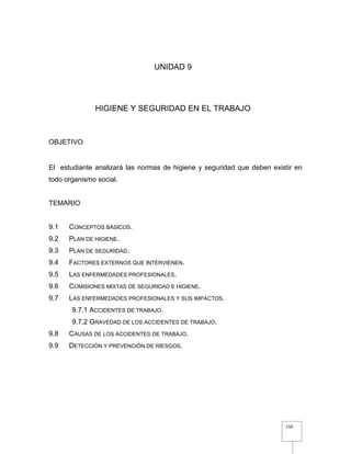 150
UNIDAD 9
HIGIENE Y SEGURIDAD EN EL TRABAJO
OBJETIVO
El estudiante analizará las normas de higiene y seguridad que deben existir en
todo organismo social.
TEMARIO
9.1 CONCEPTOS BÁSICOS.
9.2 PLAN DE HIGIENE.
9.3 PLAN DE SEGURIDAD.
9.4 FACTORES EXTERNOS QUE INTERVIENEN.
9.5 LAS ENFERMEDADES PROFESIONALES.
9.6 COMISIONES MIXTAS DE SEGURIDAD E HIGIENE.
9.7 LAS ENFERMEDADES PROFESIONALES Y SUS IMPACTOS.
9.7.1 ACCIDENTES DE TRABAJO.
9.7.2 GRAVEDAD DE LOS ACCIDENTES DE TRABAJO.
9.8 CAUSAS DE LOS ACCIDENTES DE TRABAJO.
9.9 DETECCIÓN Y PREVENCIÓN DE RIESGOS.
 