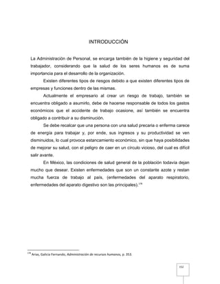 152
INTRODUCCIÓN
La Administración de Personal, se encarga también de la higiene y seguridad del
trabajador, considerando que la salud de los seres humanos es de suma
importancia para el desarrollo de la organización.
Existen diferentes tipos de riesgos debido a que existen diferentes tipos de
empresas y funciones dentro de las mismas.
Actualmente el empresario al crear un riesgo de trabajo, también se
encuentra obligado a asumirlo, debe de hacerse responsable de todos los gastos
económicos que el accidente de trabajo ocasione, así también se encuentra
obligado a contribuir a su disminución.
Se debe recalcar que una persona con una salud precaria o enferma carece
de energía para trabajar y, por ende, sus ingresos y su productividad se ven
disminuidos, lo cual provoca estancamiento económico, sin que haya posibilidades
de mejorar su salud, con el peligro de caer en un círculo vicioso, del cual es difícil
salir avante.
En México, las condiciones de salud general de la población todavía dejan
mucho que desear. Existen enfermedades que son un constante azote y restan
mucha fuerza de trabajo al país, (enfermedades del aparato respiratorio,
enfermedades del aparato digestivo son las principales).178
178
Arias, Galicia Fernando, Administración de recursos humanos, p. 353.
 