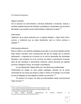 153
9.1 CONCEPTOS BÁSICOS
Higiene industrial.
“Es el conjunto de conocimientos y técnicas dedicadas a reconocer, evaluar y
controlar aquellos factores del ambiente, psicológicos o tensiónales, que provienen
del trabajo y que pueden causar enfermedades o deteriorar la salud”.179
Enfermedad
“Alteración de la salud producida por un agente biológico o algún factor físico,
químico o ambiental que se actúa lentamente, pero en forma continua o
repetida”.180
Enfermedad profesional
Ésta se refiere a una reacción patológica provocada a una causa repetida durante
largo tiempo, derivada como consecuencia del tipo de trabajo que la persona
desempeña, u originada por el entorno en el cual se desarrollan las actividades
laborales y que propician en el ser humano una lesión o perturbación funcional,
tanto de tipo transitoria o permanente; asimismo, podría derivarse por agentes
químicos, biológicos, físicos, de energía o psicológicos.
La Ley Federal del Trabajo define así a las afecciones profesionales:
“Enfermedad de trabajo en todo estado patológico derivado de la acción
continuada de una causa que tenga su origen o motivo en el trabajo o en el medio
en que el trabajador se vea obligado a prestar sus servicios”.181
“El artículo 513 incluye una lista de enfermedades desde neumoconiosis
hasta neurosis”.182
179
Arias, Galicia Fernando, Administración de recursos humanos, p. 353.
180
Arias, Galicia Fernando. Administración de recursos humanos, p. 358.
181
Artículo 475, Ley Federal del Trabajo.
182
Arias, Galicia Fernando. Administración de recursos humanos. Y en
http://sistemas.itlp.edu.mx/tutoriales/rechum1/u4parte19.htm
 