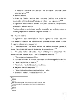 155
la investigación y corrección de condiciones de higiene y seguridad dentro
de una empresa”.195
n) Servicio médico:
 “Examen de ingreso: contratar sólo a aquellas personas que reúnan las
capacidades mínimas de salud física que el trabajo y a la organización”.196
 “Cooperar en el desarrollo de medidas adecuadas y efectivas para prevenir la
exposición a agentes nocivos.
 Practicar exámenes periódicos a aquellos empleados que están expuestos en
su trabajo a peligrosos materiales y agentes nocivos.”197
9.2. PLAN DE HIGIENE
Toda organización debe contar con un plan de higiene que ayude a solventar
todos aquellos problemas que pudieran surgir durante la jornada laboral, un plan
de higiene, debe contener lo siguiente:
a) “Plan organizado. Que incluye no sólo los servicios médicos, ya sea de
tiempo integral o parcial, depende del tamaño de la organización”.198
b) “Servicios médicos adecuados. Incluye el botiquín de emergencia y los
primeros auxilios, si es necesario. Tales facilidades deben incluir”:199
 “Exámenes médicos de admisión.
 Cuidados eficientes de heridas, provocadas por molestias profesionales”.200
 “Servicios de primeros auxilios”.201
 “Eliminación y control de las áreas insalubres.
 Registros médicos adecuados.”202
 “Supervisión adecuada en cuanto a higiene y salud.
 Exámenes médicos periódicos de revisión.”203
195
Ibidem.
196
Ibidem.
197
Ibidem.
198
http://sistemas.itlp.edu.mx/tutoriales/rechum1/u4parte22.htm
199
http://sistemas.itlp.edu.mx/tutoriales/rechum1/u4parte22.htm
200
Ibidem.
201
Ibidem.
202
Ibidem.
203
Ibidem.
 