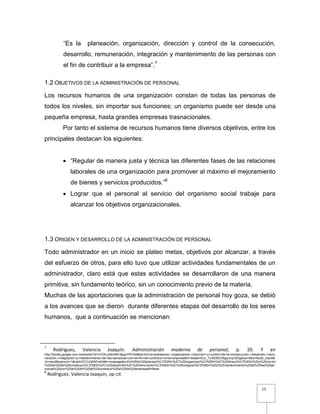 13
“Es la planeación, organización, dirección y control de la consecución,
desarrollo, remuneración, integración y mantenimiento de las personas con
el fin de contribuir a la empresa”.7
1.2 OBJETIVOS DE LA ADMINISTRACIÓN DE PERSONAL
Los recursos humanos de una organización constan de todas las personas de
todos los niveles, sin importar sus funciones; un organismo puede ser desde una
pequeña empresa, hasta grandes empresas trasnacionales.
Por tanto el sistema de recursos humanos tiene diversos objetivos, entre los
principales destacan los siguientes:
 “Regular de manera justa y técnica las diferentes fases de las relaciones
laborales de una organización para promover al máximo el mejoramiento
de bienes y servicios producidos.”8
 Lograr que el personal al servicio del organismo social trabaje para
alcanzar los objetivos organizacionales.
1.3 ORIGEN Y DESARROLLO DE LA ADMINISTRACIÓN DE PERSONAL
Todo administrador en un inicio se plateo metas, objetivos por alcanzar, a través
del esfuerzo de otros, para ello tuvo que utilizar actividades fundamentales de un
administrador, claro está que estas actividades se desarrollaron de una manera
primitiva, sin fundamento teórico, sin un conocimiento previo de la materia.
Muchas de las aportaciones que la administración de personal hoy goza, se debió
a los avances que se dieron durante diferentes etapas del desarrollo de los seres
humanos, que a continuación se mencionan:
7
Rodriguez, Valencia Joaquín. Administración moderna de personal, p. 20. Y en
http://books.google.com.mx/books?id=nYOIvJzNnN4C&pg=PA154&dq=Es+la+planeación,+organización,+dirección+y+control+de+la+consecución,+desarrollo,+remu
neración,+integración+y+mantenimiento+de+las+personas+con+el+fin+de+contribuir+a+la+empresa&hl=es&ei=Eoc_TLfkD8OC8gaJnqC6Dg&sa=X&oi=book_result&
ct=result&resnum=1&ved=0CCcQ6AEwAA#v=onepage&q=Es%20la%20planeaci%C3%B3n%2C%20organizaci%C3%B3n%2C%20direcci%C3%B3n%20y%20contro
l%20de%20la%20consecuci%C3%B3n%2C%20desarrollo%2C%20remuneraci%C3%B3n%2C%20integraci%C3%B3n%20y%20mantenimiento%20de%20las%20pe
rsonas%20con%20el%20fin%20de%20contribuir%20a%20la%20empresa&f=false
8
Rodriguez, Valencia Joaquín, op cit.
 